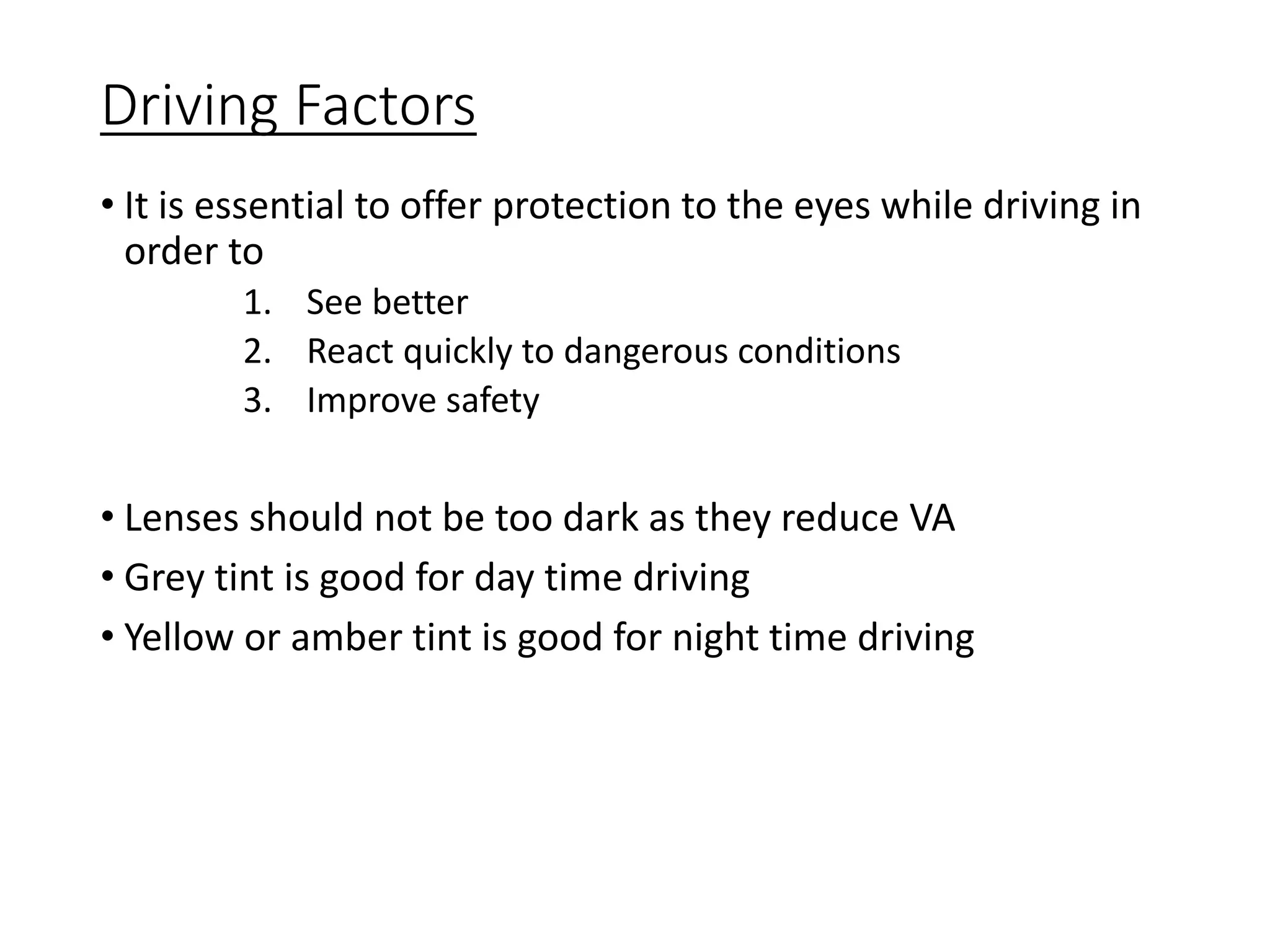Driving Factors
• It is essential to offer protection to the eyes while driving in
order to
1. See better
2. React quickly to dangerous conditions
3. Improve safety
• Lenses should not be too dark as they reduce VA
• Grey tint is good for day time driving
• Yellow or amber tint is good for night time driving
 