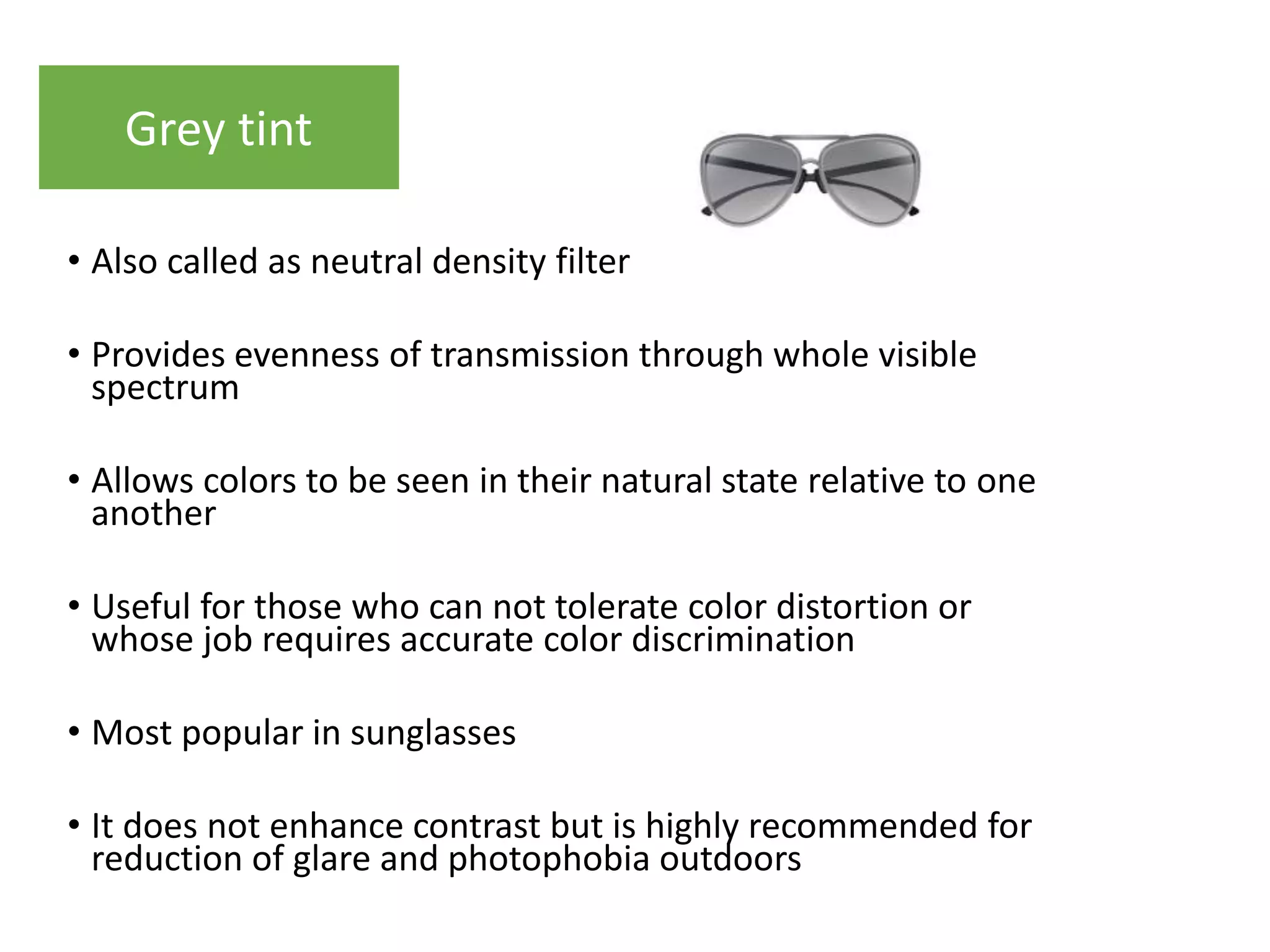 • Also called as neutral density filter
• Provides evenness of transmission through whole visible
spectrum
• Allows colors to be seen in their natural state relative to one
another
• Useful for those who can not tolerate color distortion or
whose job requires accurate color discrimination
• Most popular in sunglasses
• It does not enhance contrast but is highly recommended for
reduction of glare and photophobia outdoors
Grey tint
 