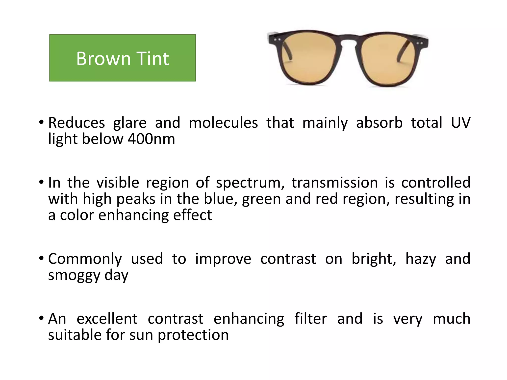 • Reduces glare and molecules that mainly absorb total UV
light below 400nm
• In the visible region of spectrum, transmission is controlled
with high peaks in the blue, green and red region, resulting in
a color enhancing effect
• Commonly used to improve contrast on bright, hazy and
smoggy day
• An excellent contrast enhancing filter and is very much
suitable for sun protection
Brown Tint
 