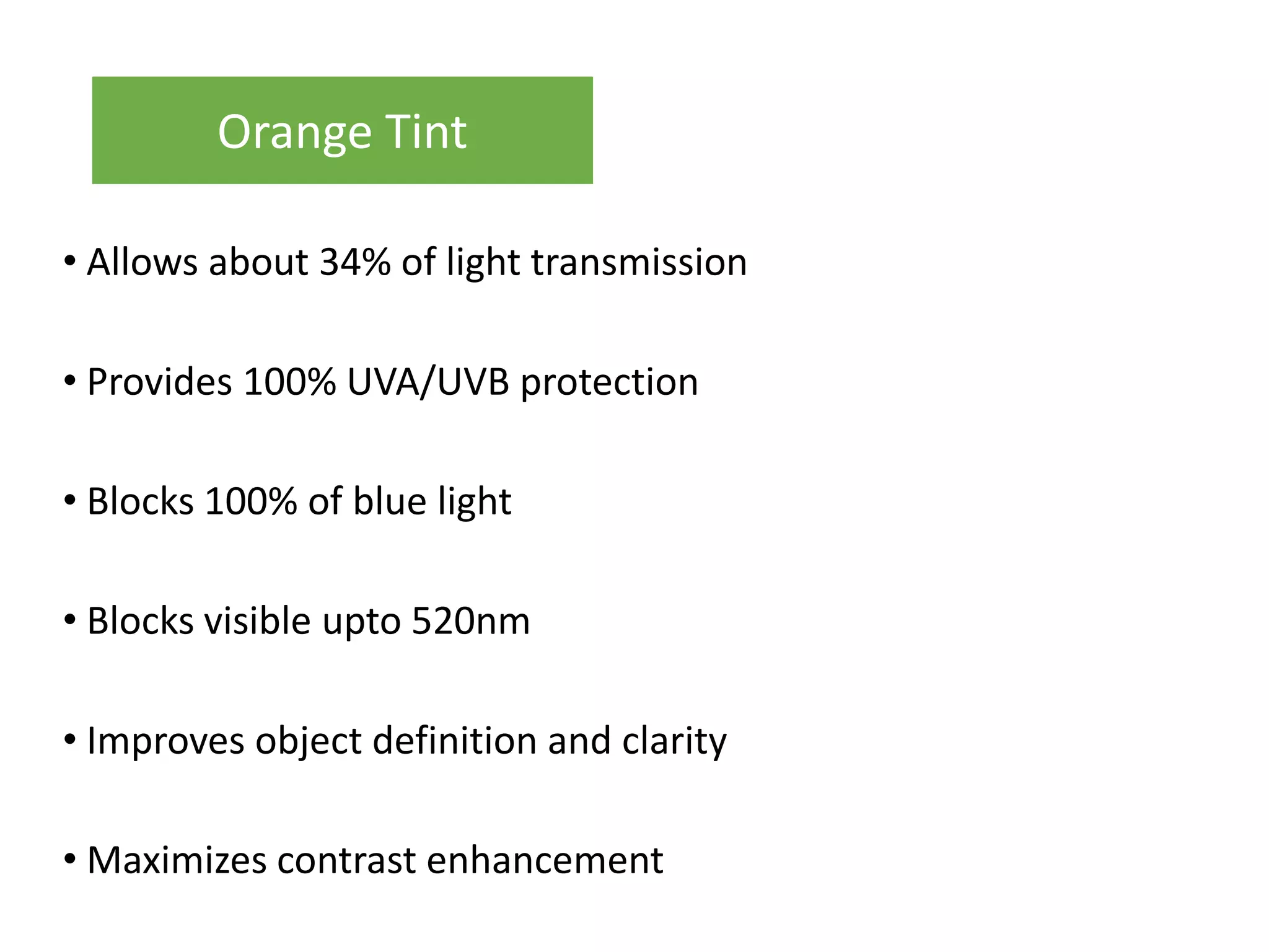 • Allows about 34% of light transmission
• Provides 100% UVA/UVB protection
• Blocks 100% of blue light
• Blocks visible upto 520nm
• Improves object definition and clarity
• Maximizes contrast enhancement
Orange Tint
 