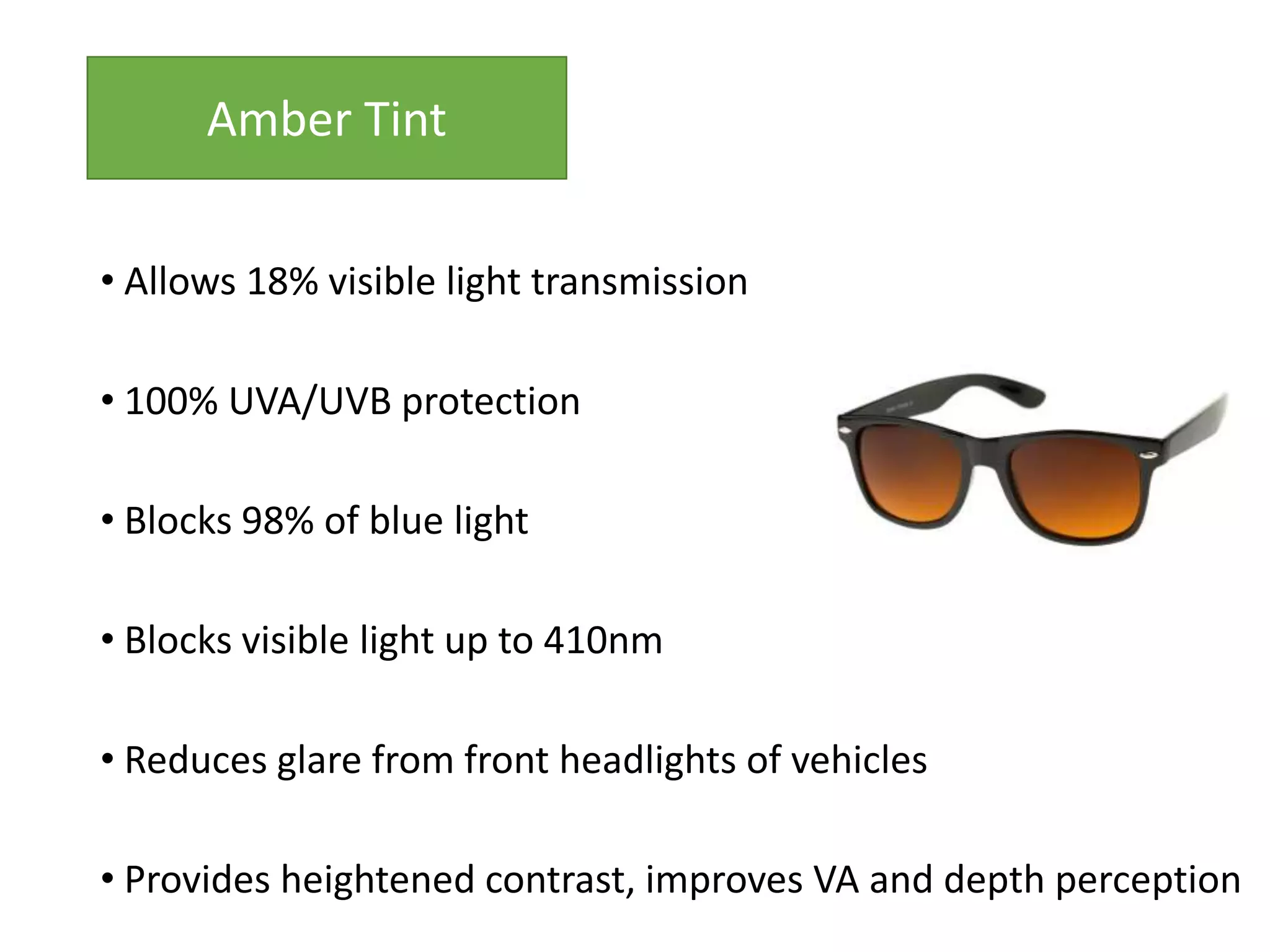 • Allows 18% visible light transmission
• 100% UVA/UVB protection
• Blocks 98% of blue light
• Blocks visible light up to 410nm
• Reduces glare from front headlights of vehicles
• Provides heightened contrast, improves VA and depth perception
Amber Tint
 