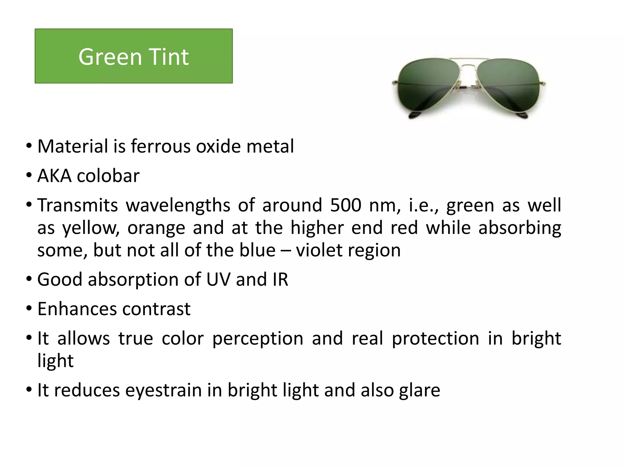 • Material is ferrous oxide metal
• AKA colobar
• Transmits wavelengths of around 500 nm, i.e., green as well
as yellow, orange and at the higher end red while absorbing
some, but not all of the blue – violet region
• Good absorption of UV and IR
• Enhances contrast
• It allows true color perception and real protection in bright
light
• It reduces eyestrain in bright light and also glare
Green Tint
 