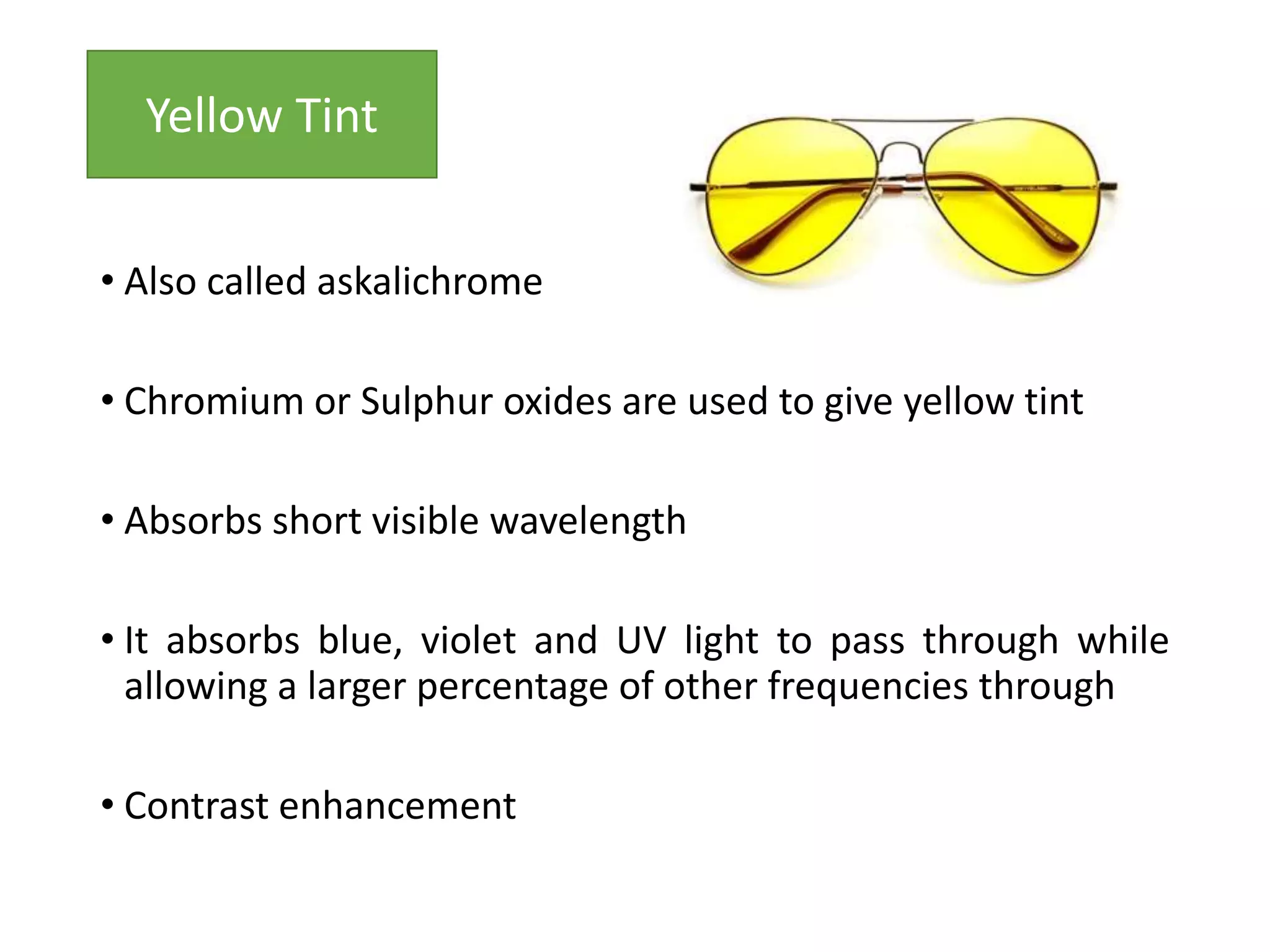 • Also called askalichrome
• Chromium or Sulphur oxides are used to give yellow tint
• Absorbs short visible wavelength
• It absorbs blue, violet and UV light to pass through while
allowing a larger percentage of other frequencies through
• Contrast enhancement
Yellow Tint
 