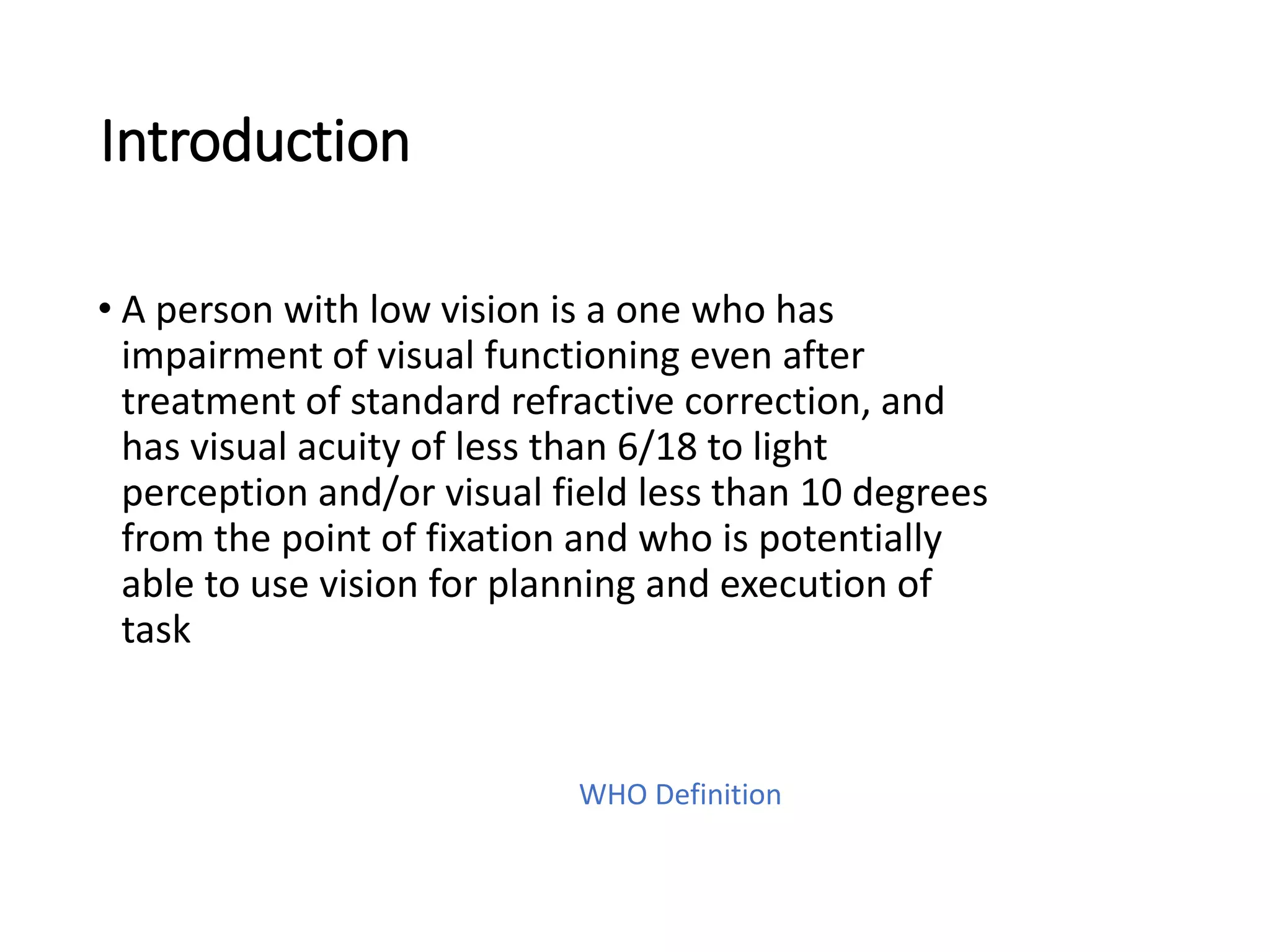 Introduction
• A person with low vision is a one who has
impairment of visual functioning even after
treatment of standard refractive correction, and
has visual acuity of less than 6/18 to light
perception and/or visual field less than 10 degrees
from the point of fixation and who is potentially
able to use vision for planning and execution of
task
WHO Definition
 