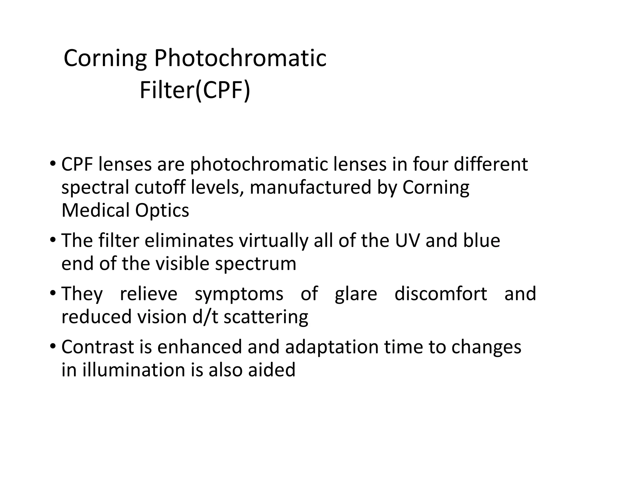 • CPF lenses are photochromatic lenses in four different
spectral cutoff levels, manufactured by Corning
Medical Optics
• The filter eliminates virtually all of the UV and blue
end of the visible spectrum
• They relieve symptoms of glare discomfort and
reduced vision d/t scattering
• Contrast is enhanced and adaptation time to changes
in illumination is also aided
Corning Photochromatic
Filter(CPF)
 