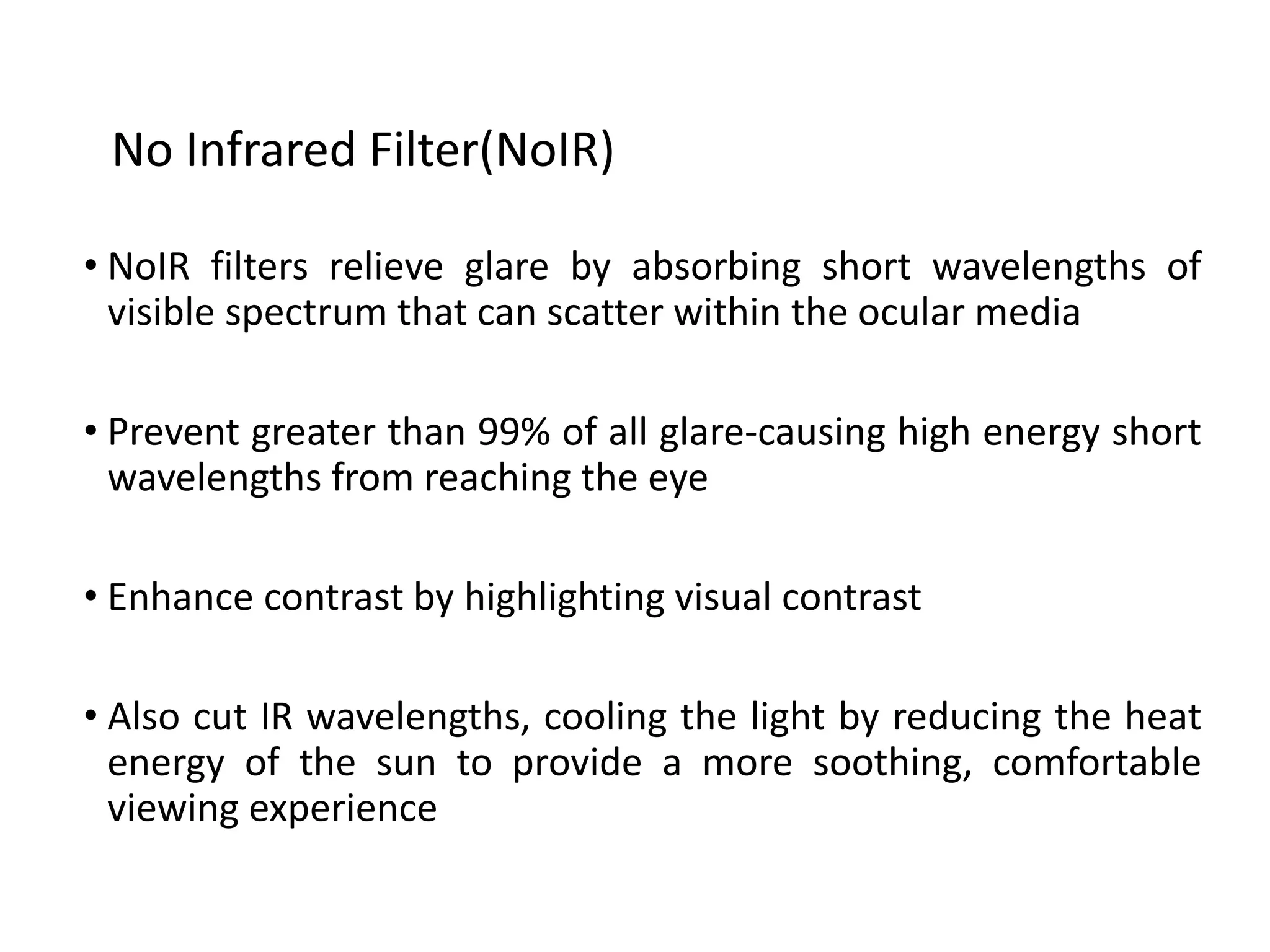 • NoIR filters relieve glare by absorbing short wavelengths of
visible spectrum that can scatter within the ocular media
• Prevent greater than 99% of all glare-causing high energy short
wavelengths from reaching the eye
• Enhance contrast by highlighting visual contrast
• Also cut IR wavelengths, cooling the light by reducing the heat
energy of the sun to provide a more soothing, comfortable
viewing experience
No Infrared Filter(NoIR)
 