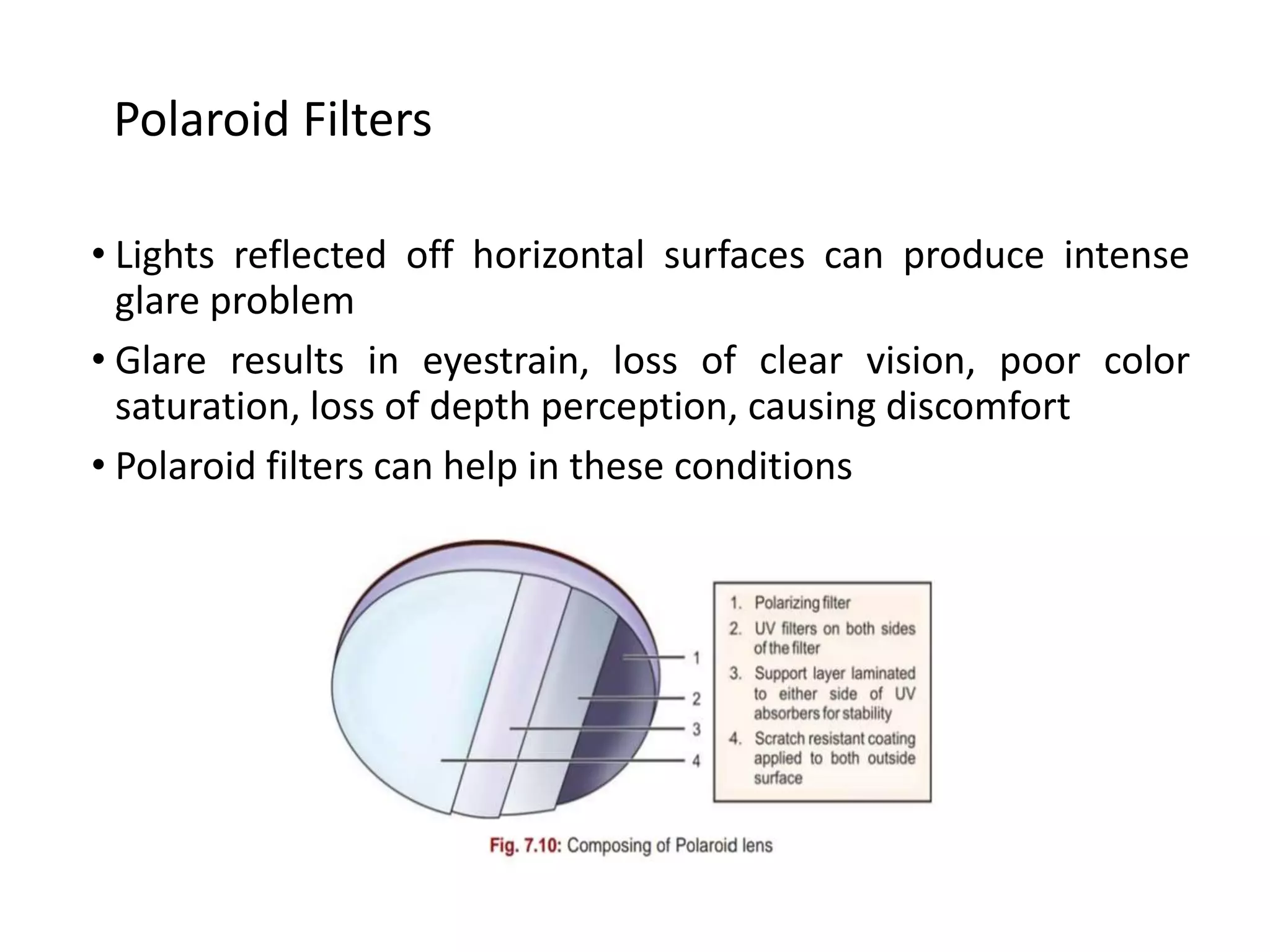 • Lights reflected off horizontal surfaces can produce intense
glare problem
• Glare results in eyestrain, loss of clear vision, poor color
saturation, loss of depth perception, causing discomfort
• Polaroid filters can help in these conditions
Polaroid Filters
 