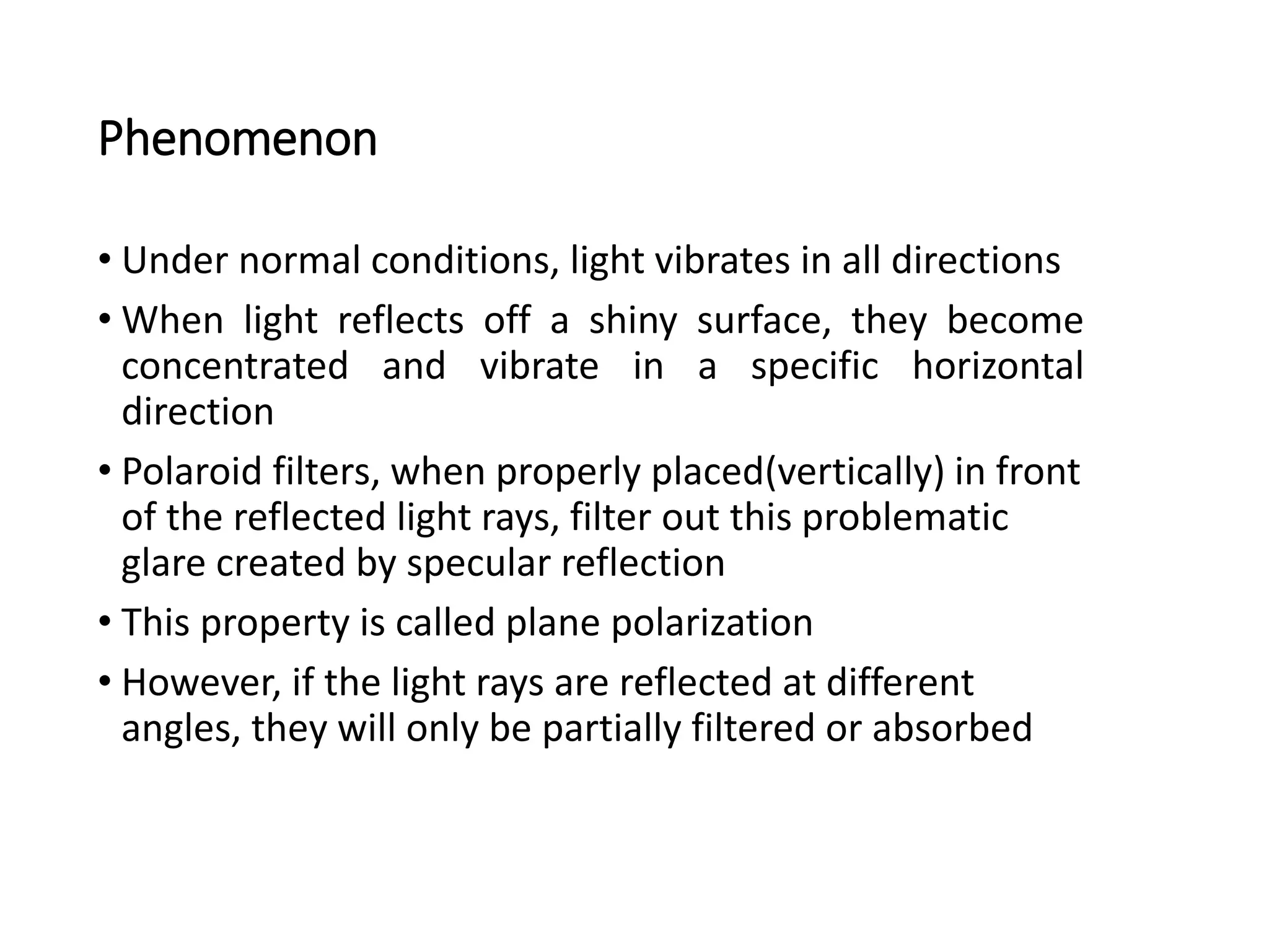 Phenomenon
• Under normal conditions, light vibrates in all directions
• When light reflects off a shiny surface, they become
concentrated and vibrate in a specific horizontal
direction
• Polaroid filters, when properly placed(vertically) in front
of the reflected light rays, filter out this problematic
glare created by specular reflection
• This property is called plane polarization
• However, if the light rays are reflected at different
angles, they will only be partially filtered or absorbed
 