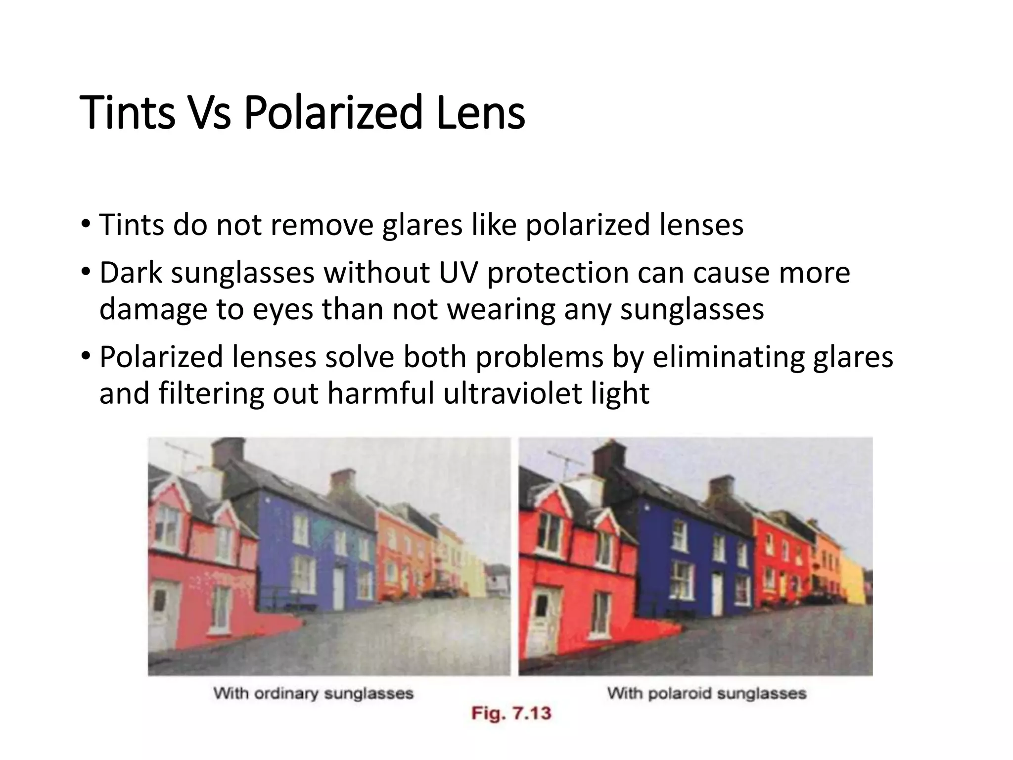 Tints Vs Polarized Lens
• Tints do not remove glares like polarized lenses
• Dark sunglasses without UV protection can cause more
damage to eyes than not wearing any sunglasses
• Polarized lenses solve both problems by eliminating glares
and filtering out harmful ultraviolet light
 