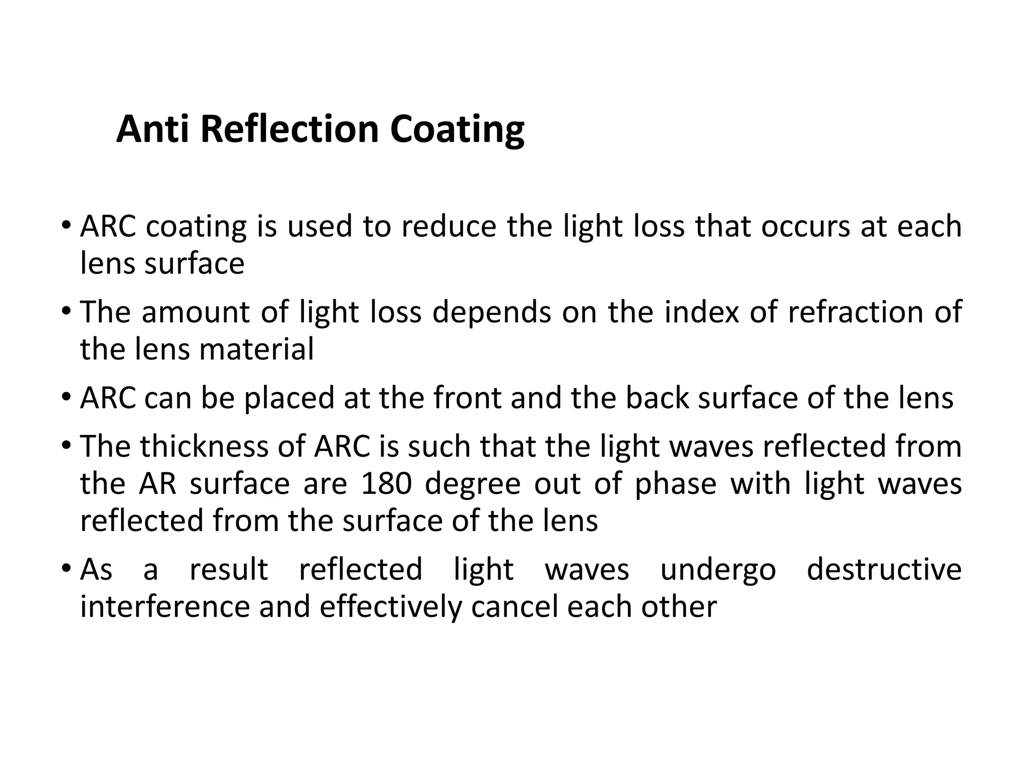 • ARC coating is used to reduce the light loss that occurs at each
lens surface
• The amount of light loss depends on the index of refraction of
the lens material
• ARC can be placed at the front and the back surface of the lens
• The thickness of ARC is such that the light waves reflected from
the AR surface are 180 degree out of phase with light waves
reflected from the surface of the lens
• As a result reflected light waves undergo destructive
interference and effectively cancel each other
Anti Reflection Coating
 