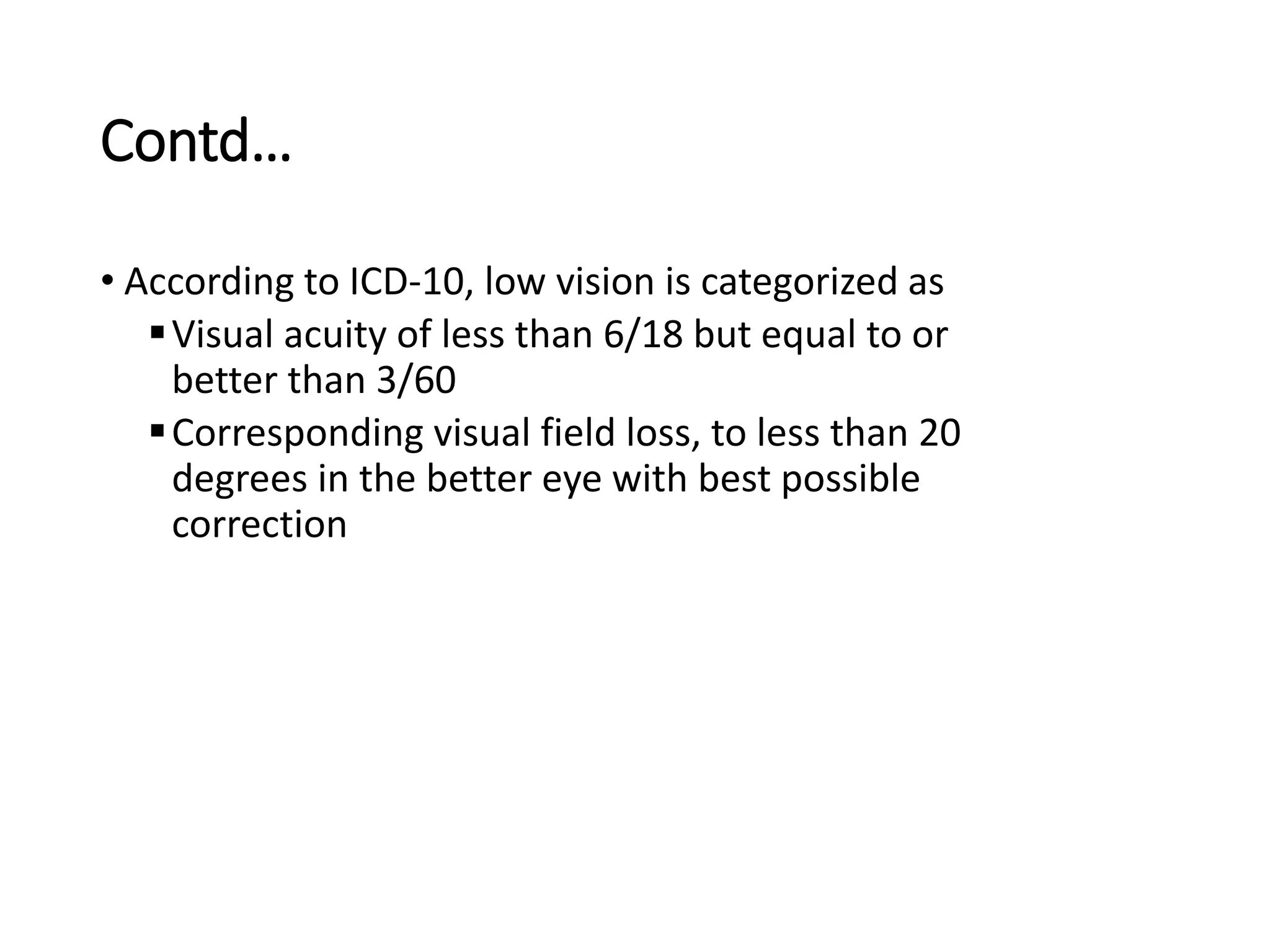 Contd…
• According to ICD-10, low vision is categorized as
Visual acuity of less than 6/18 but equal to or
better than 3/60
Corresponding visual field loss, to less than 20
degrees in the better eye with best possible
correction
 