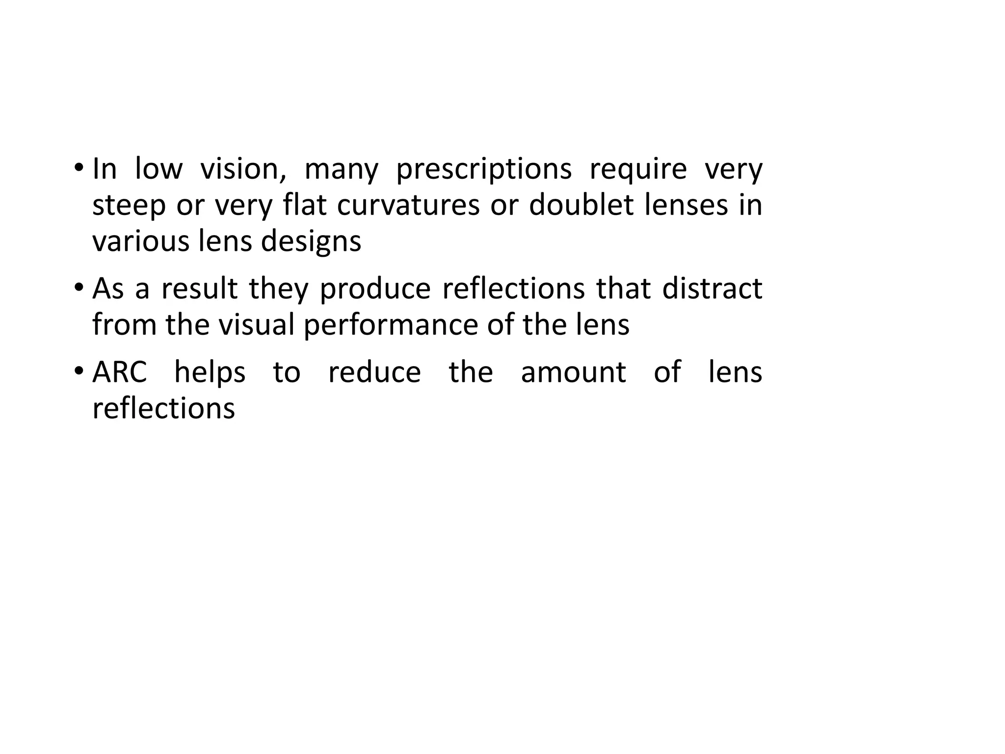 • In low vision, many prescriptions require very
steep or very flat curvatures or doublet lenses in
various lens designs
• As a result they produce reflections that distract
from the visual performance of the lens
• ARC helps to reduce the amount of lens
reflections
 