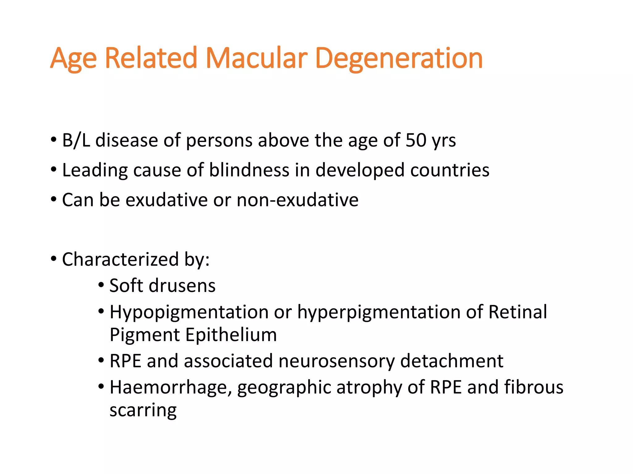 Age Related Macular Degeneration
• B/L disease of persons above the age of 50 yrs
• Leading cause of blindness in developed countries
• Can be exudative or non-exudative
• Characterized by:
• Soft drusens
• Hypopigmentation or hyperpigmentation of Retinal
Pigment Epithelium
• RPE and associated neurosensory detachment
• Haemorrhage, geographic atrophy of RPE and fibrous
scarring
 