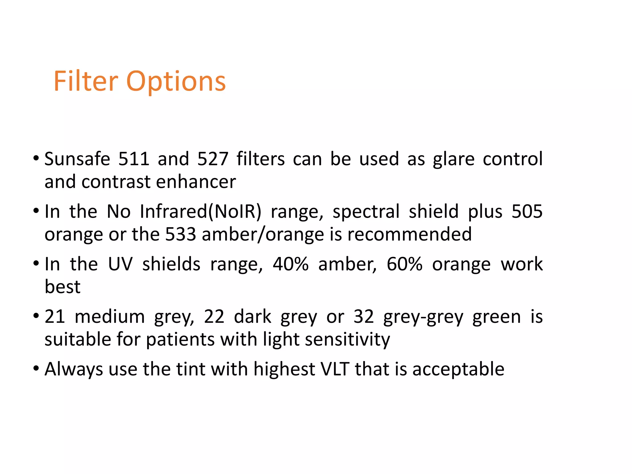 • Sunsafe 511 and 527 filters can be used as glare control
and contrast enhancer
• In the No Infrared(NoIR) range, spectral shield plus 505
orange or the 533 amber/orange is recommended
• In the UV shields range, 40% amber, 60% orange work
best
• 21 medium grey, 22 dark grey or 32 grey-grey green is
suitable for patients with light sensitivity
• Always use the tint with highest VLT that is acceptable
Filter Options
 