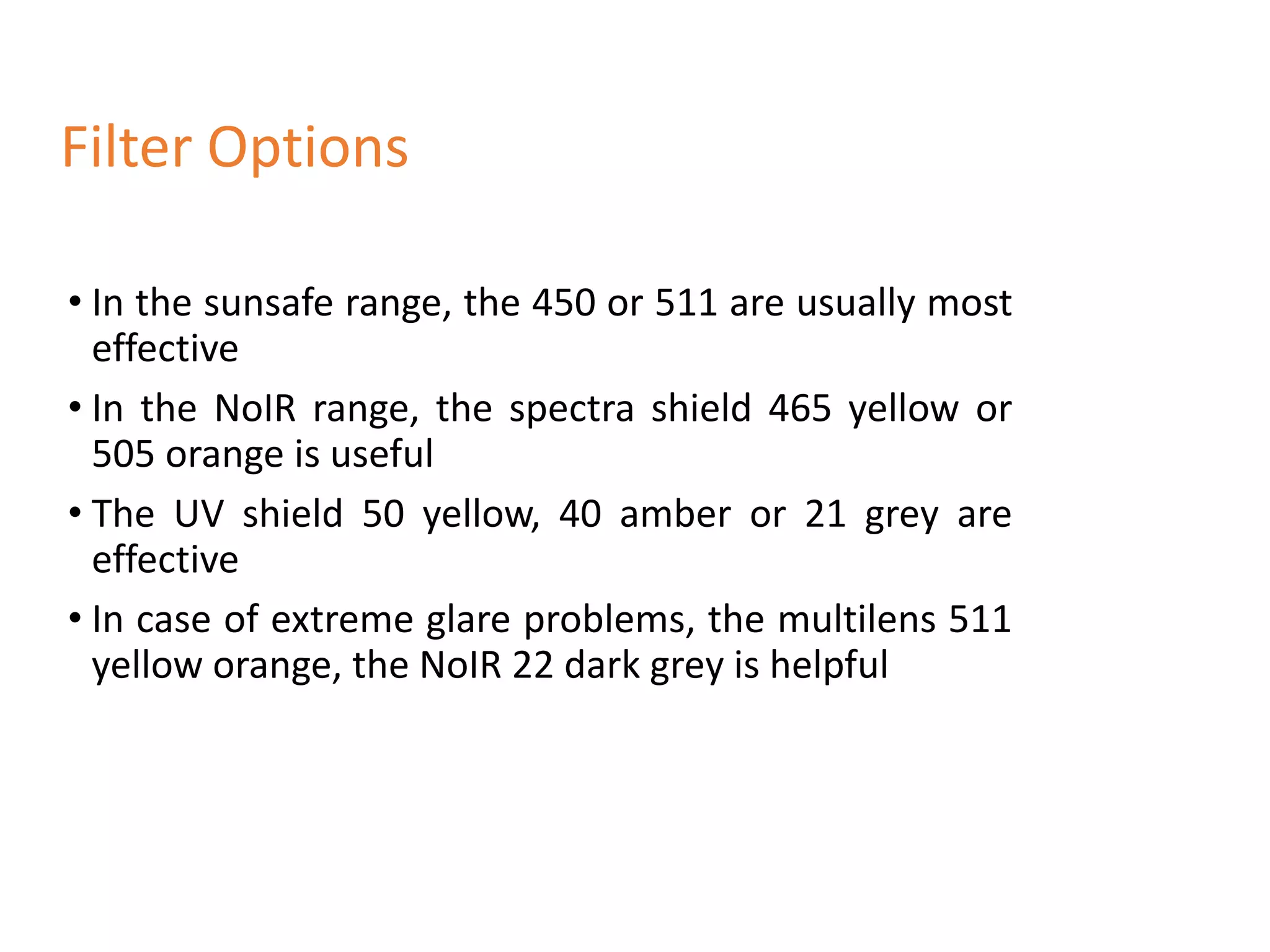 • In the sunsafe range, the 450 or 511 are usually most
effective
• In the NoIR range, the spectra shield 465 yellow or
505 orange is useful
• The UV shield 50 yellow, 40 amber or 21 grey are
effective
• In case of extreme glare problems, the multilens 511
yellow orange, the NoIR 22 dark grey is helpful
Filter Options
 