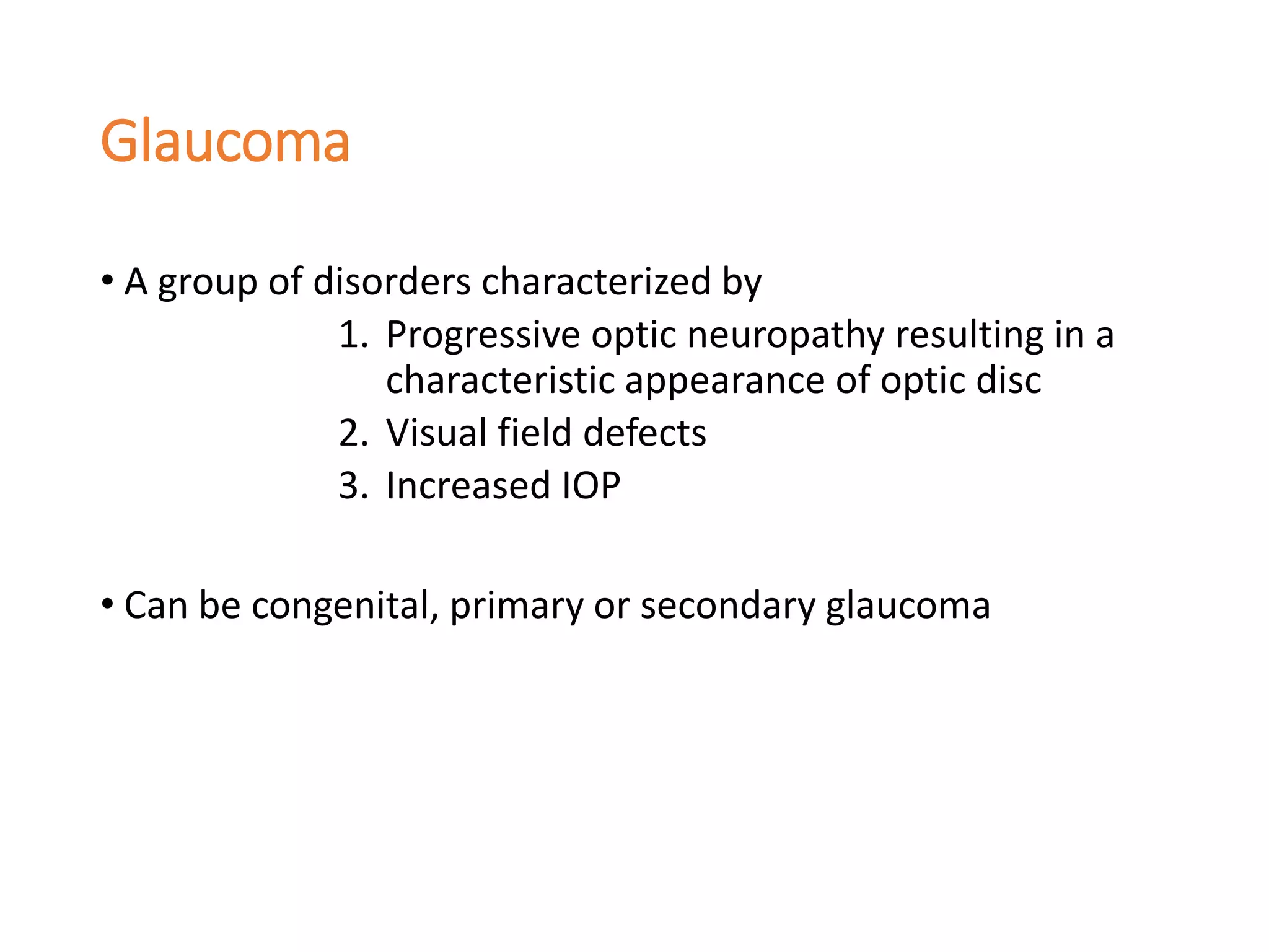 Glaucoma
• A group of disorders characterized by
1. Progressive optic neuropathy resulting in a
characteristic appearance of optic disc
2. Visual field defects
3. Increased IOP
• Can be congenital, primary or secondary glaucoma
 