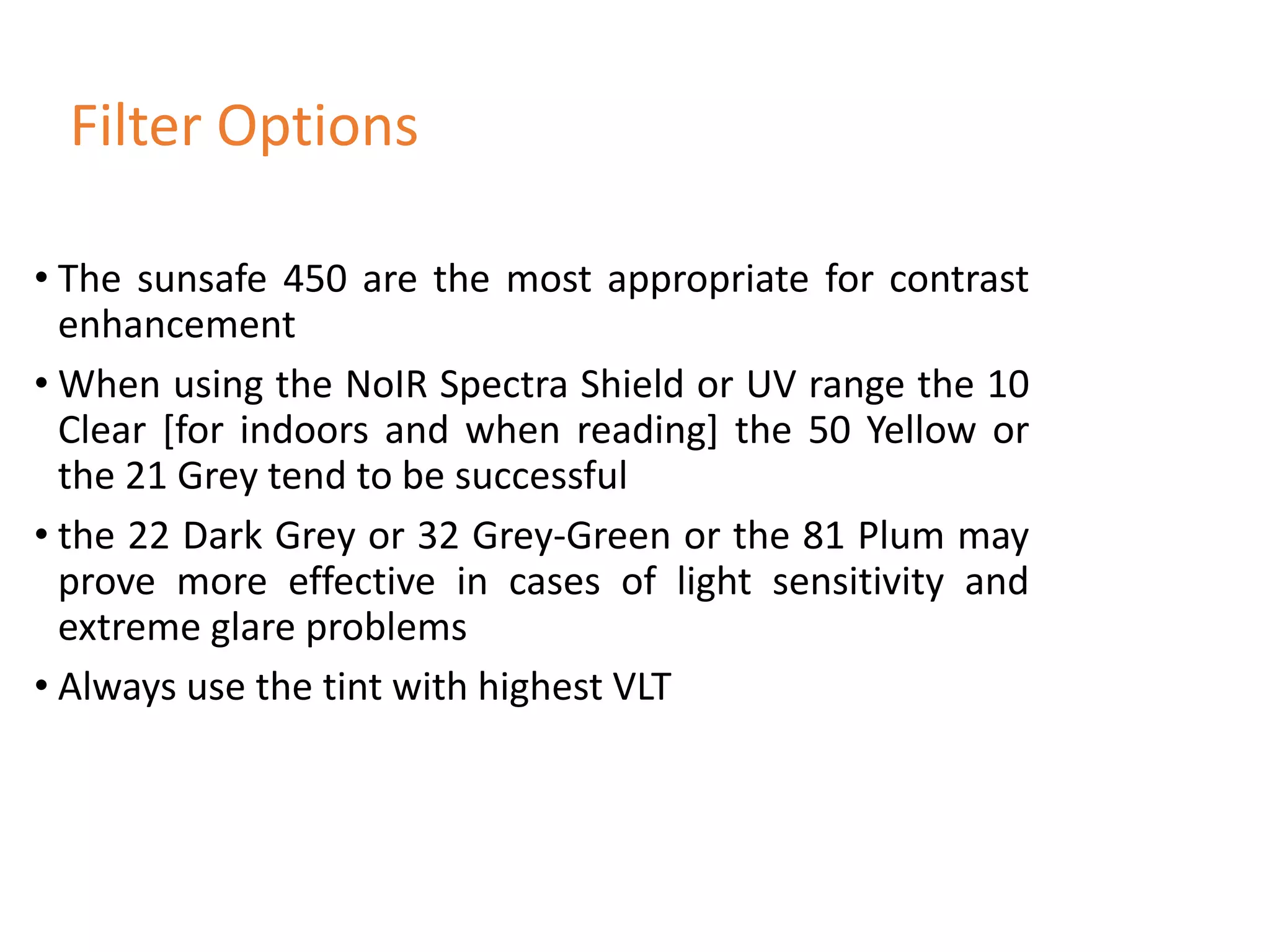 • The sunsafe 450 are the most appropriate for contrast
enhancement
• When using the NoIR Spectra Shield or UV range the 10
Clear [for indoors and when reading] the 50 Yellow or
the 21 Grey tend to be successful
• the 22 Dark Grey or 32 Grey-Green or the 81 Plum may
prove more effective in cases of light sensitivity and
extreme glare problems
• Always use the tint with highest VLT
Filter Options
 