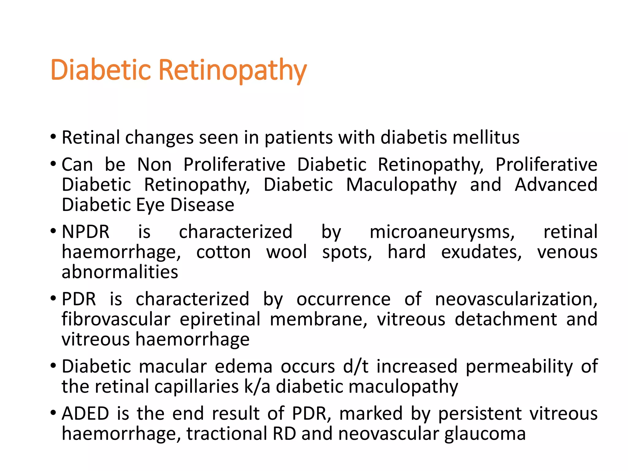 Diabetic Retinopathy
• Retinal changes seen in patients with diabetis mellitus
• Can be Non Proliferative Diabetic Retinopathy, Proliferative
Diabetic Retinopathy, Diabetic Maculopathy and Advanced
Diabetic Eye Disease
• NPDR is characterized by microaneurysms, retinal
haemorrhage, cotton wool spots, hard exudates, venous
abnormalities
• PDR is characterized by occurrence of neovascularization,
fibrovascular epiretinal membrane, vitreous detachment and
vitreous haemorrhage
• Diabetic macular edema occurs d/t increased permeability of
the retinal capillaries k/a diabetic maculopathy
• ADED is the end result of PDR, marked by persistent vitreous
haemorrhage, tractional RD and neovascular glaucoma
 