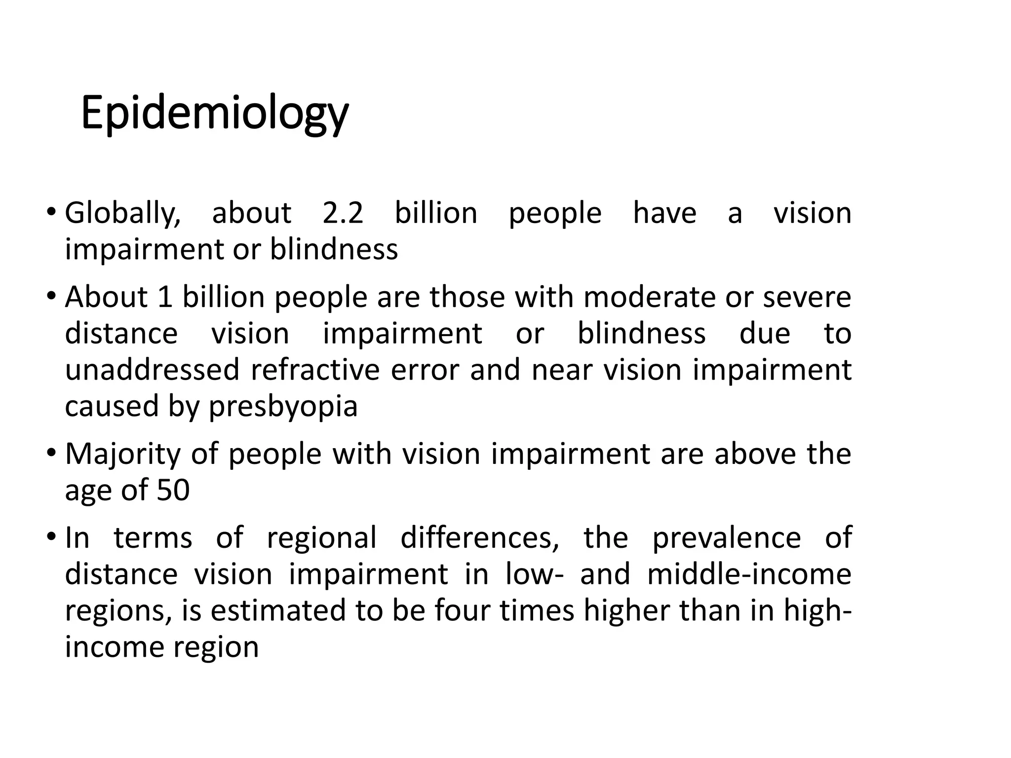 Epidemiology
• Globally, about 2.2 billion people have a vision
impairment or blindness
• About 1 billion people are those with moderate or severe
distance vision impairment or blindness due to
unaddressed refractive error and near vision impairment
caused by presbyopia
• Majority of people with vision impairment are above the
age of 50
• In terms of regional differences, the prevalence of
distance vision impairment in low- and middle-income
regions, is estimated to be four times higher than in high-
income region
 