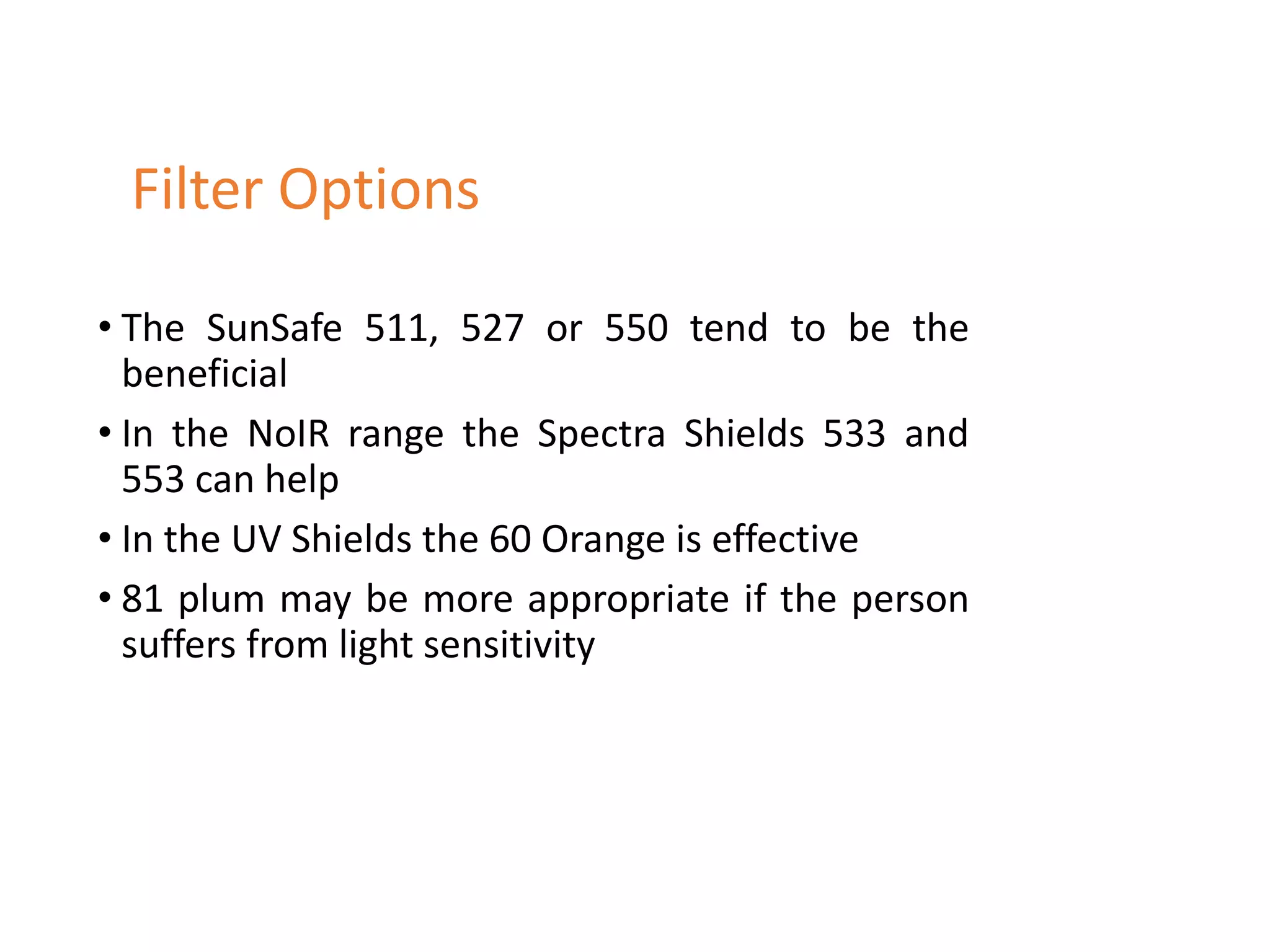 • The SunSafe 511, 527 or 550 tend to be the
beneficial
• In the NoIR range the Spectra Shields 533 and
553 can help
• In the UV Shields the 60 Orange is effective
• 81 plum may be more appropriate if the person
suffers from light sensitivity
Filter Options
 