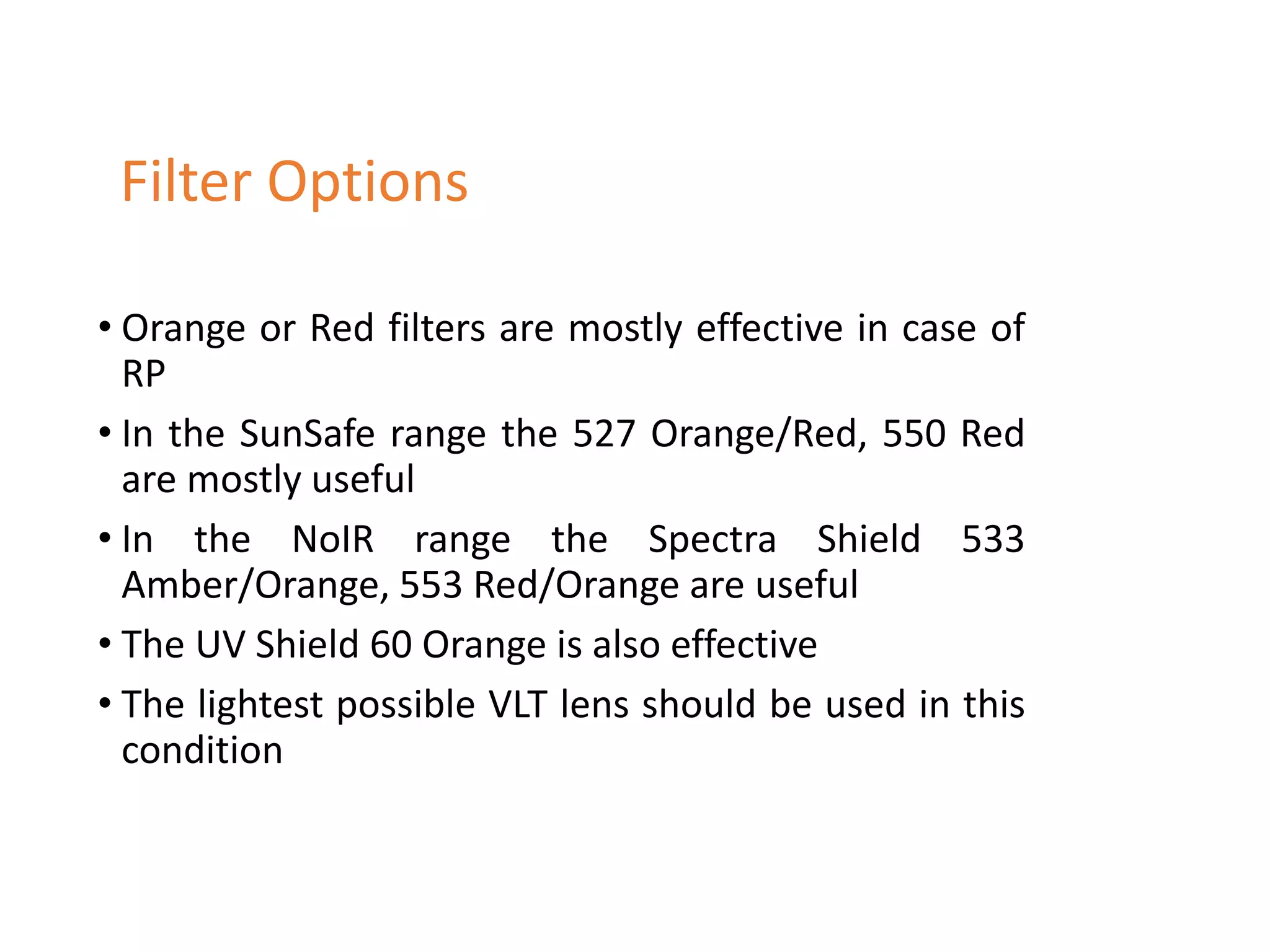 • Orange or Red filters are mostly effective in case of
RP
• In the SunSafe range the 527 Orange/Red, 550 Red
are mostly useful
• In the NoIR range the Spectra Shield 533
Amber/Orange, 553 Red/Orange are useful
• The UV Shield 60 Orange is also effective
• The lightest possible VLT lens should be used in this
condition
Filter Options
 