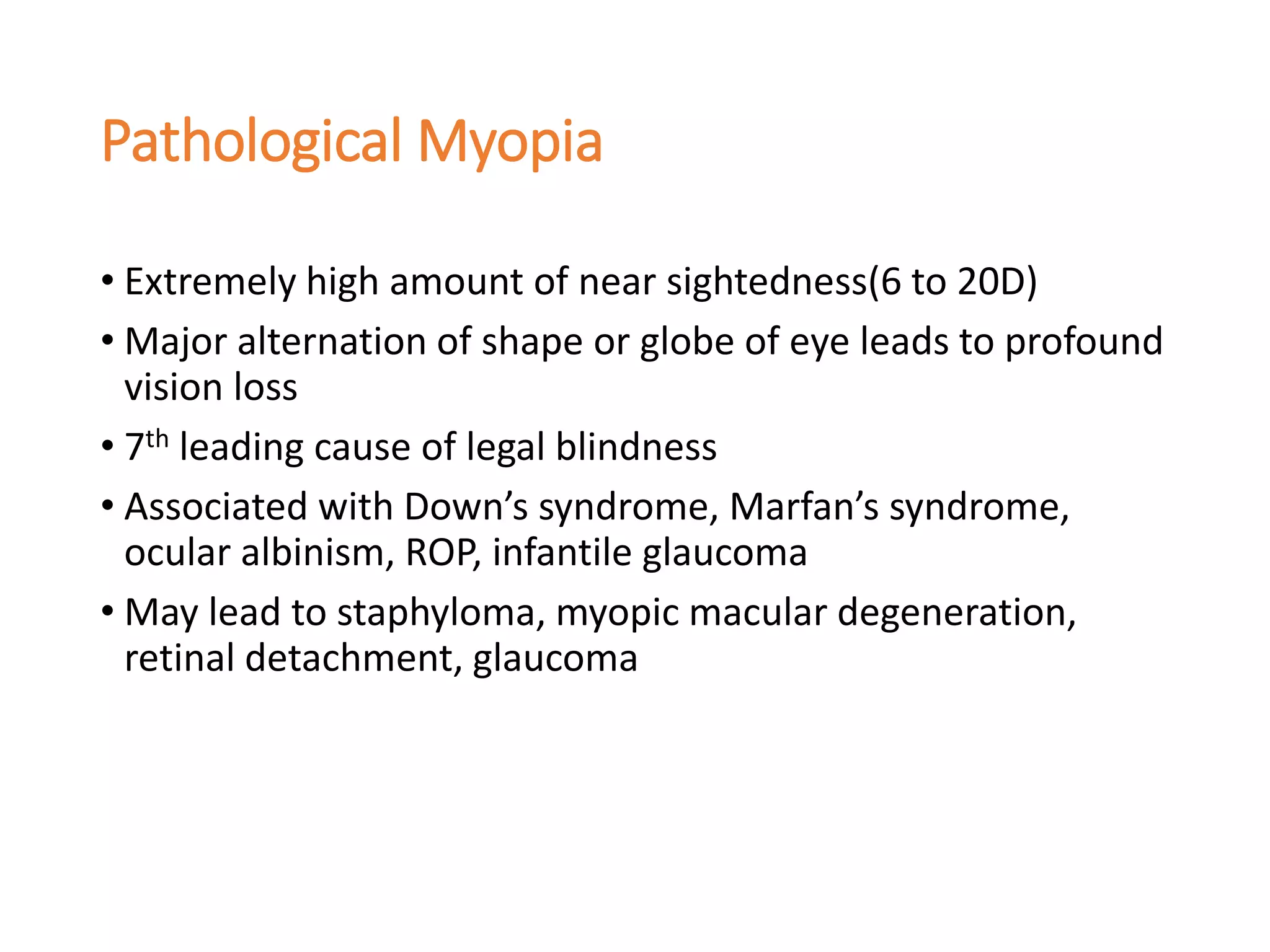 Pathological Myopia
• Extremely high amount of near sightedness(6 to 20D)
• Major alternation of shape or globe of eye leads to profound
vision loss
• 7th leading cause of legal blindness
• Associated with Down’s syndrome, Marfan’s syndrome,
ocular albinism, ROP, infantile glaucoma
• May lead to staphyloma, myopic macular degeneration,
retinal detachment, glaucoma
 