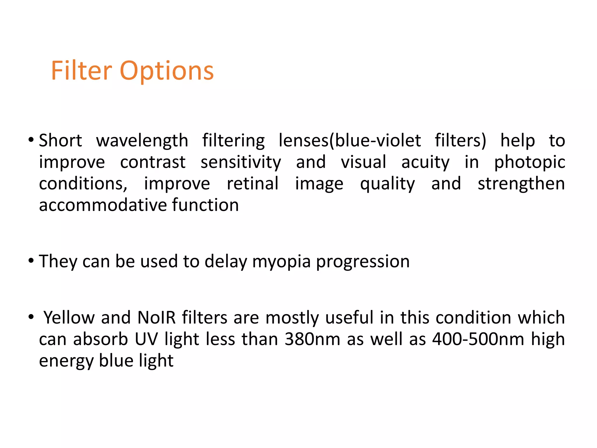 • Short wavelength filtering lenses(blue-violet filters) help to
improve contrast sensitivity and visual acuity in photopic
conditions, improve retinal image quality and strengthen
accommodative function
• They can be used to delay myopia progression
• Yellow and NoIR filters are mostly useful in this condition which
can absorb UV light less than 380nm as well as 400-500nm high
energy blue light
Filter Options
 