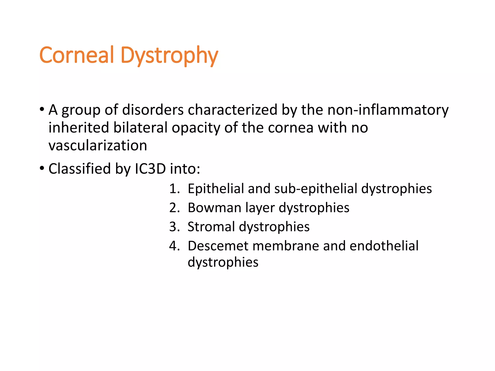 Corneal Dystrophy
• A group of disorders characterized by the non-inflammatory
inherited bilateral opacity of the cornea with no
vascularization
• Classified by IC3D into:
1. Epithelial and sub-epithelial dystrophies
2. Bowman layer dystrophies
3. Stromal dystrophies
4. Descemet membrane and endothelial
dystrophies
 