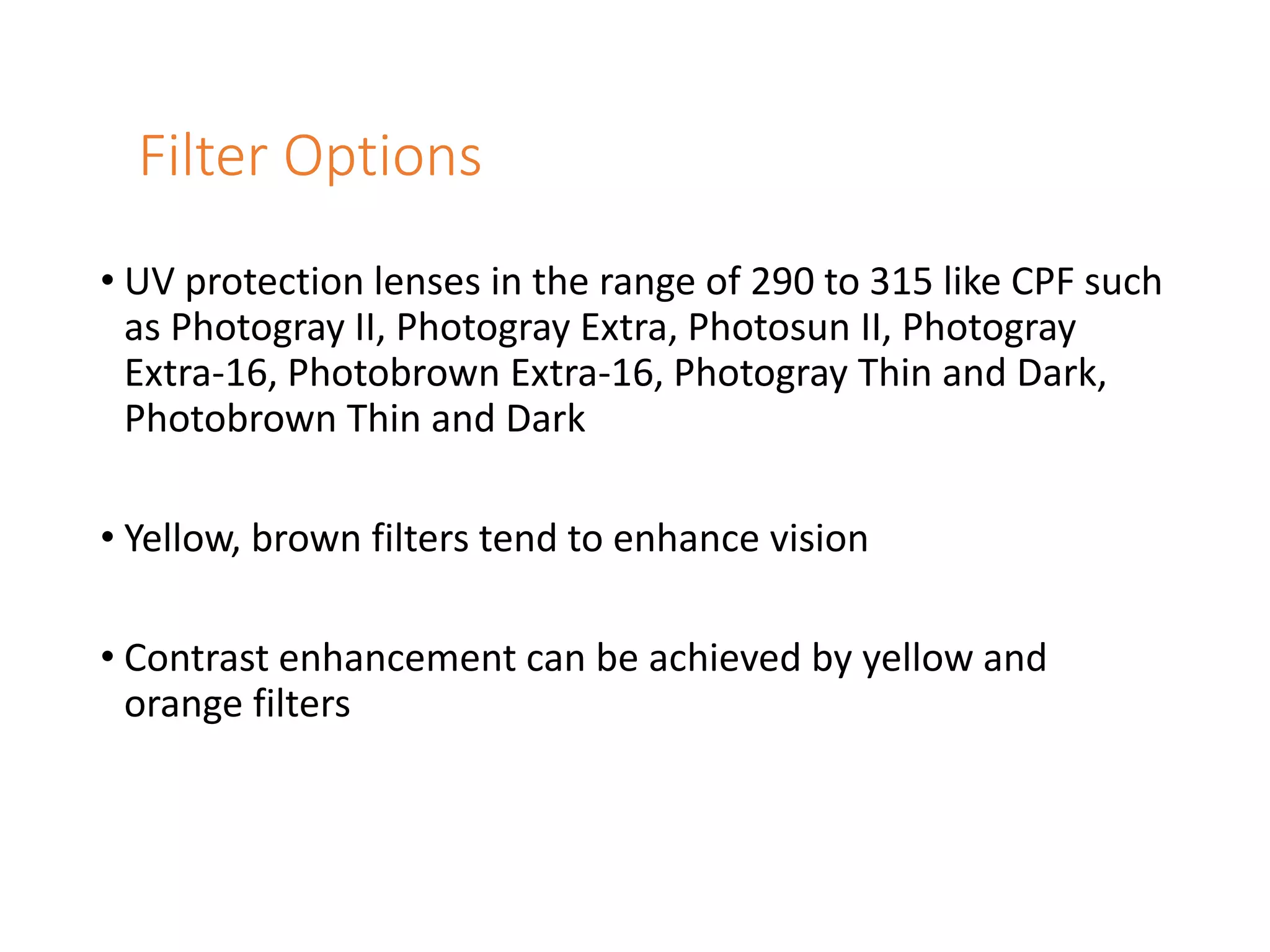 Filter Options
• UV protection lenses in the range of 290 to 315 like CPF such
as Photogray II, Photogray Extra, Photosun II, Photogray
Extra-16, Photobrown Extra-16, Photogray Thin and Dark,
Photobrown Thin and Dark
• Yellow, brown filters tend to enhance vision
• Contrast enhancement can be achieved by yellow and
orange filters
 