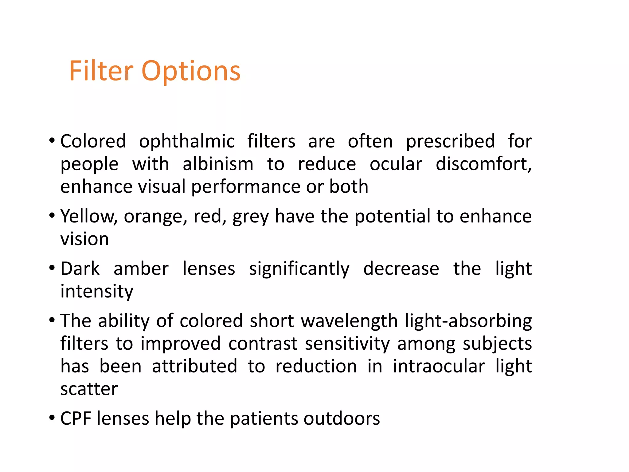 • Colored ophthalmic filters are often prescribed for
people with albinism to reduce ocular discomfort,
enhance visual performance or both
• Yellow, orange, red, grey have the potential to enhance
vision
• Dark amber lenses significantly decrease the light
intensity
• The ability of colored short wavelength light-absorbing
filters to improved contrast sensitivity among subjects
has been attributed to reduction in intraocular light
scatter
• CPF lenses help the patients outdoors
Filter Options
 