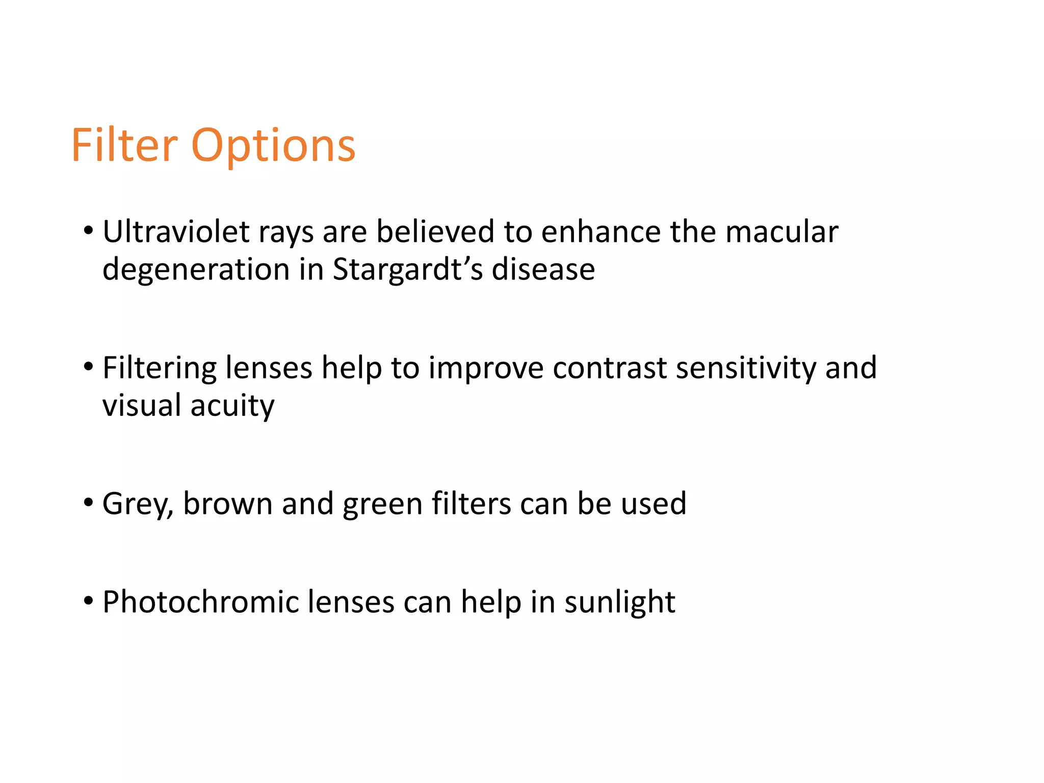 • Ultraviolet rays are believed to enhance the macular
degeneration in Stargardt’s disease
• Filtering lenses help to improve contrast sensitivity and
visual acuity
• Grey, brown and green filters can be used
• Photochromic lenses can help in sunlight
Filter Options
 