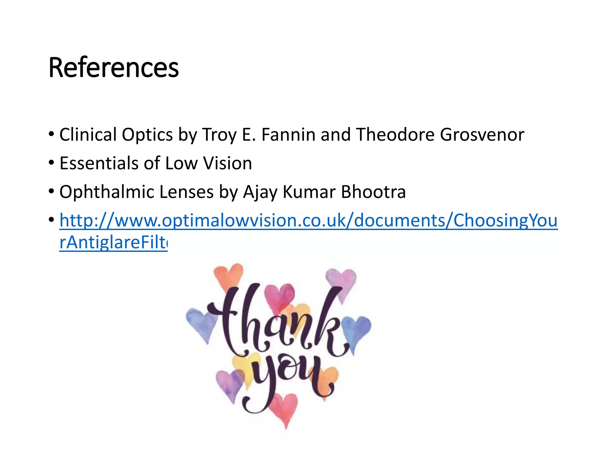 References
• Clinical Optics by Troy E. Fannin and Theodore Grosvenor
• Essentials of Low Vision
• Ophthalmic Lenses by Ajay Kumar Bhootra
• http://www.optimalowvision.co.uk/documents/ChoosingYou
rAntiglareFilters.pdf
 