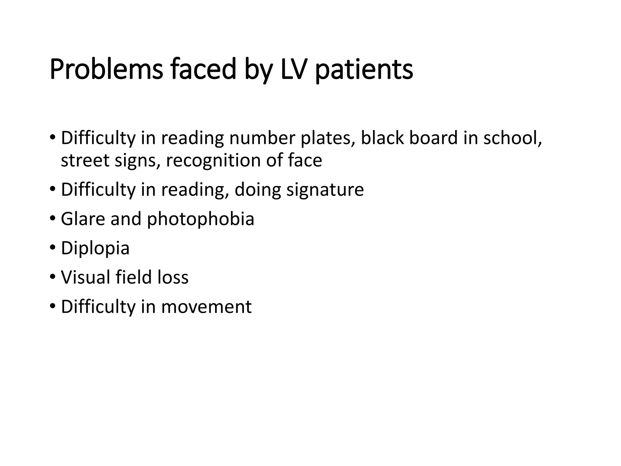 Problems faced by LV patients
• Difficulty in reading number plates, black board in school,
street signs, recognition of face
• Difficulty in reading, doing signature
• Glare and photophobia
• Diplopia
• Visual field loss
• Difficulty in movement
 
