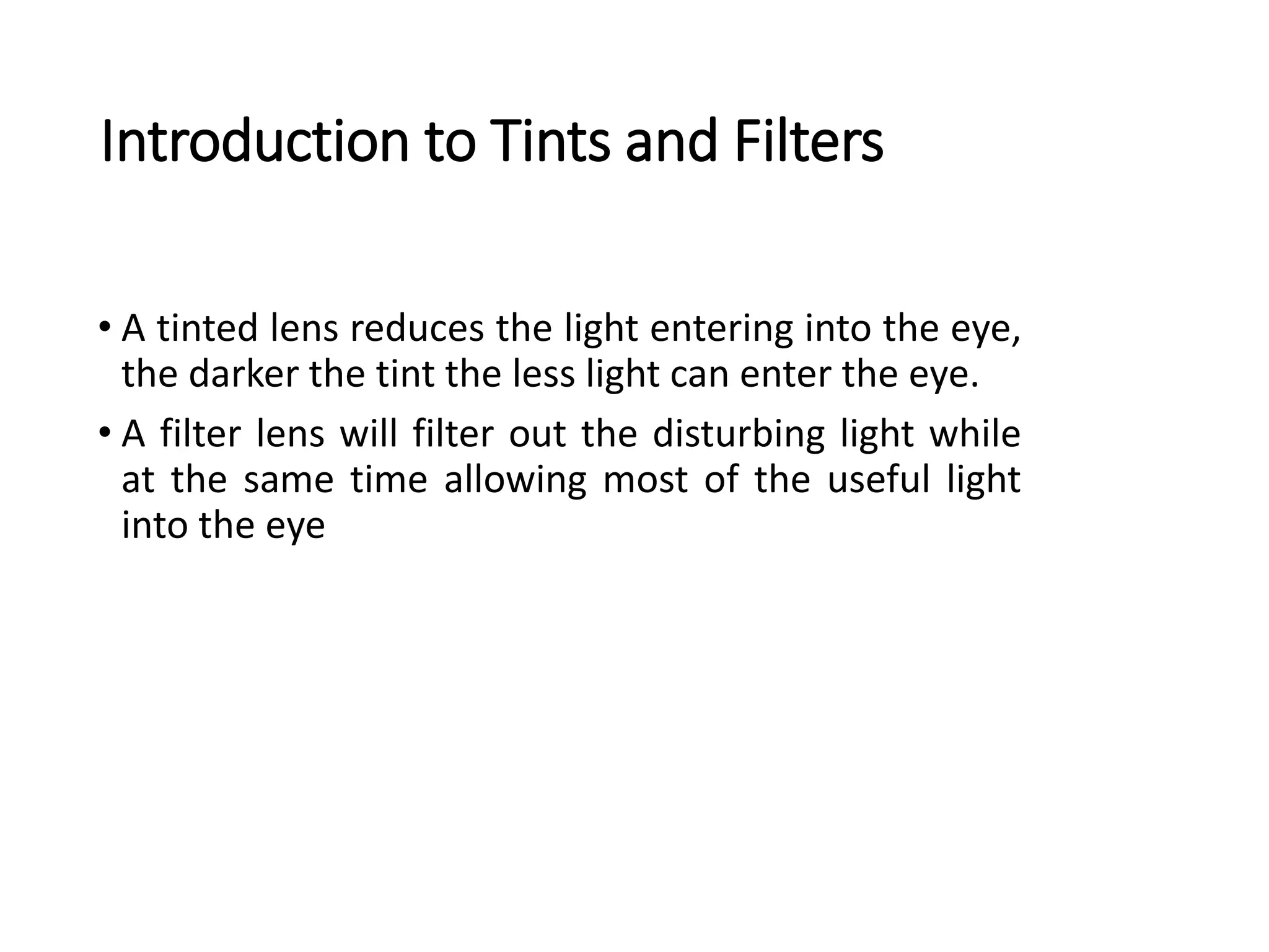Introduction to Tints and Filters
• A tinted lens reduces the light entering into the eye,
the darker the tint the less light can enter the eye.
• A filter lens will filter out the disturbing light while
at the same time allowing most of the useful light
into the eye
 