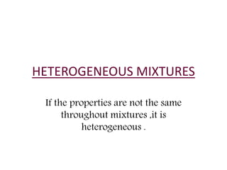 HETEROGENEOUS MIXTURES 
If the properties are not the same 
throughout mixtures ,it is 
heterogeneous . 
 