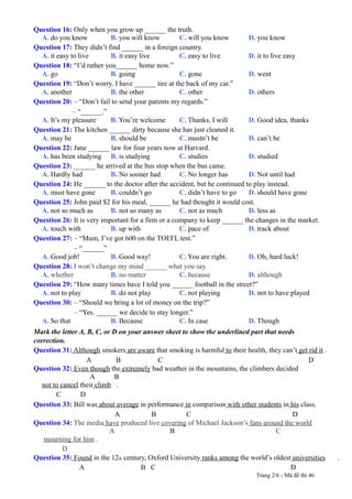 Question 16: Only when you grow up ______ the truth.
A. do you know B. you will know C. will you know D. you know
Question 17: They didn’t find ______ in a foreign country.
A. it easy to live B. it easy live C. easy to live D. it to live easy
Question 18: “I’d rather you______ home now.”
A. go B. going C. gone D. went
Question 19: “Don’t worry. I have ______ tire at the back of my car.”
A. another B. the other C. other D. others
Question 20: – “Don’t fail to send your parents my regards.”
– “______.”
A. It’s my pleasure B. You’re welcome C. Thanks, I will D. Good idea, thanks
Question 21: The kitchen ______ dirty because she has just cleaned it.
A. may be B. should be C. mustn’t be D. can’t be
Question 22: Jane ______ law for four years now at Harvard.
A. has been studying B. is studying C. studies D. studied
Question 23: ______ he arrived at the bus stop when the bus came.
A. Hardly had B. No sooner had C. No longer has D. Not until had
Question 24: He ______ to the doctor after the accident, but he continued to play instead.
A. must have gone B. couldn’t go C. didn’t have to go D. should have gone
Question 25: John paid $2 for his meal, ______ he had thought it would cost.
A. not so much as B. not so many as C. not as much D. less as
Question 26: It is very important for a firm or a company to keep ______ the changes in the market.
A. touch with B. up with C. pace of D. track about
Question 27: – “Mum, I’ve got 600 on the TOEFL test.”
– “______”
A. Good job! B. Good way! C. You are right. D. Oh, hard luck!
Question 28: I won’t change my mind ______ what you say.
A. whether B. no matter C. because D. although
Question 29: “How many times have I told you ______ football in the street?”
A. not to play B. do not play C. not playing D. not to have played
Question 30: – “Should we bring a lot of money on the trip?”
– “Yes. ______ we decide to stay longer.”
A. So that B. Because C. In case D. Though
Mark the letter A, B, C, or D on your answer sheet to show the underlined part that needs
correction.
Question 31: Although smokers are aware that smoking is harmful to their health, they can’t get rid it .
A B C D
Question 32: Even though the extremely bad weather in the mountains, the climbers decided
A B
not to cancel their climb .
C D
Question 33: Bill was about average in performance in comparison with other students in his class.
A B C D
Question 34: The media have produced live covering of Michael Jackson’s fans around the world
A B C
mourning for him .
D
Question 35: Found in the 12th century, Oxford University ranks among the world’s oldest universities .
A B C D
Trang 2/6 - Mã đề thi 46
 