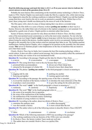 9
Read the following passage and mark the letter A, B, C, or D on your answer sheet to indicate the
correct answer to each of the questions from 36 to 45.
Probably the most famous film commenting on the twentieth-century technology is Modern Times,
made in 1936. Charlie Chaplin was motivated to make the film by a reporter who, while interviewing
him, happened to describe the working conditions in industrial Detroit. Chaplin was told that healthy
young farm boys were lured to the city to work on automotive assembly lines. Within four or five
years, these young men’s health was destroyed by the stress of work in the factories.
The film opens with a shot of a mass of sheep making their way down a crowded ramp.
Abruptly, the film shifts to a scene of factory workers jostling one another on their way to a
factory. However, the rather bitter note of criticism in the implied comparison is not sustained. It is
replaced by a gentle note of satire. Chaplin prefers to entertain rather than lecture.
Scenes of factory interiors account for only about one-third of Modern Times, but they contain
some of the most pointed social commentary as well as the most comic situations. No one who has
seen the film can ever forget Chaplin vainly trying to keep pace with the fast-moving conveyor belt,
almost losing his mind in the process. Another popular scene involves an automatic feeding machine
brought to the assembly line so that workers need not interrupt their labor to eat. The feeding machine
malfunctions, hurling food at Chaplin, who is strapped in his position on the assembly line and cannot
escape. This serves to illustrate people’s utter helplessness in the face of machines that are meant to
serve their basic needs.
Clearly, Modern Times has its faults, but it remains the best film treating technology within a
social context. It does not offer a radical social message, but it does accurately reflect the sentiment of
many who feel they are victims of an over-mechanised world.
Question 36: According to the passage, Chaplin got the idea for Modern Times from ______.
A. a movie B. a conversation C. a newspaper D. fieldwork
Question 37: The young farm boys went to the city because they were ______.
A. promised better accommodation
C. attracted by the prospect of a better life
B. driven out of their sheep farm
D. forced to leave their sheep farm
Question 38: The phrase “jostling one another” in the third paragraph is closest in meaning to
“______”.
A. jogging side by side
C. hurrying up together
B. pushing one another
D. running against each other
Question 39: According to the passage, the opening scene of the film is intended ______.
A. to reveal the situation of the factory workers B. to introduce the main characters of the film
C. to produce a tacit association D. to give the setting for the entire plot later
Question 40: The word “vainly” in the fourth paragraph is closest in meaning to “______”.
A. recklessly B. carelessly C. hopelessly D. effortlessly
Question 41: The word “This” in the fourth paragraph refers to ______.
A. the scene of an assembly line in operation
B. the scene of the malfunction of the feeding machine
C. the malfunction of the twentieth-century technology
D. the situation of young workers in a factory
Question 42: According to the author, about two-thirds of Modern Times ______.
A. entertains the audience most
C. was shot outside a factory
B. is rather discouraging
D. is more critical than the rest
Question 43: The author refers to all of the following notions to describe Modern Times EXCEPT
“______”.
A. satire B. entertainment C. criticism D. revolution
Question 44: Which of the following statements is NOT true according to the passage?
A. The working conditions in the car factories of the 1930s were very stressful.
B. In Modern Times, the factory workers’ basic needs are well met.
C. The author does not consider Modern Times as a perfect film.
Trang 3/6 - Mã đề thi 46
 
