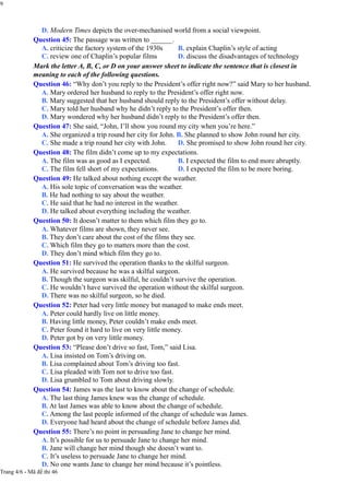 9
D. Modern Times depicts the over-mechanised world from a social viewpoint.
Question 45: The passage was written to ______.
A. criticize the factory system of the 1930s
C. review one of Chaplin’s popular films
B. explain Chaplin’s style of acting
D. discuss the disadvantages of technology
Mark the letter A, B, C, or D on your answer sheet to indicate the sentence that is closest in
meaning to each of the following questions.
Question 46: “Why don’t you reply to the President’s offer right now?” said Mary to her husband.
A. Mary ordered her husband to reply to the President’s offer right now.
B. Mary suggested that her husband should reply to the President’s offer without delay.
C. Mary told her husband why he didn’t reply to the President’s offer then.
D. Mary wondered why her husband didn’t reply to the President’s offer then.
Question 47: She said, “John, I’ll show you round my city when you’re here.”
A. She organized a trip round her city for John. B. She planned to show John round her city.
C. She made a trip round her city with John. D. She promised to show John round her city.
Question 48: The film didn’t come up to my expectations.
A. The film was as good as I expected.
C. The film fell short of my expectations.
B. I expected the film to end more abruptly.
D. I expected the film to be more boring.
Question 49: He talked about nothing except the weather.
A. His sole topic of conversation was the weather.
B. He had nothing to say about the weather.
C. He said that he had no interest in the weather.
D. He talked about everything including the weather.
Question 50: It doesn’t matter to them which film they go to.
A. Whatever films are shown, they never see.
B. They don’t care about the cost of the films they see.
C. Which film they go to matters more than the cost.
D. They don’t mind which film they go to.
Question 51: He survived the operation thanks to the skilful surgeon.
A. He survived because he was a skilful surgeon.
B. Though the surgeon was skilful, he couldn’t survive the operation.
C. He wouldn’t have survived the operation without the skilful surgeon.
D. There was no skilful surgeon, so he died.
Question 52: Peter had very little money but managed to make ends meet.
A. Peter could hardly live on little money.
B. Having little money, Peter couldn’t make ends meet.
C. Peter found it hard to live on very little money.
D. Peter got by on very little money.
Question 53: “Please don’t drive so fast, Tom,” said Lisa.
A. Lisa insisted on Tom’s driving on.
B. Lisa complained about Tom’s driving too fast.
C. Lisa pleaded with Tom not to drive too fast.
D. Lisa grumbled to Tom about driving slowly.
Question 54: James was the last to know about the change of schedule.
A. The last thing James knew was the change of schedule.
B. At last James was able to know about the change of schedule.
C. Among the last people informed of the change of schedule was James.
D. Everyone had heard about the change of schedule before James did.
Question 55: There’s no point in persuading Jane to change her mind.
A. It’s possible for us to persuade Jane to change her mind.
B. Jane will change her mind though she doesn’t want to.
C. It’s useless to persuade Jane to change her mind.
D. No one wants Jane to change her mind because it’s pointless.
Trang 4/6 - Mã đề thi 46
 