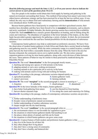 9
Read the following passage and mark the letter A, B, C, or D on your answer sheet to indicate the
correct answer to each of the questions from 56 to 65.
Very few people in the modern world obtain their food supply by hunting and gathering in the
natural environment surrounding their homes. This method of harvesting from nature’s provision is the
oldest known subsistence strategy and has been practised for at least the last two million years. It was,
indeed, the only way to obtain food until rudimentary farming and the domestication of wild animals
were introduced about 10,000 years ago.
Because hunter-gatherers have fared poorly in comparison with their agricultural cousins, their
numbers have dwindled, and they have been forced to live in marginal environments, such as deserts
and arctic wastelands. In higher latitudes, the shorter growing seasons have restricted the availability
of plant life. Such conditions have caused a greater dependence on hunting, and on fishing along the
coasts and waterways. The abundance of vegetation in the lower latitudes of the tropics, on the other
hand, has provided a greater opportunity for gathering a variety of plants. In short, the environmental
differences have restricted the diet and have limited possibilities for the development of subsistence
societies.
Contemporary hunter-gatherers may help us understand our prehistoric ancestors. We know from
the observation of modern hunter-gatherers in both Africa and Alaska that a society based on hunting
and gathering must be very mobile. While the entire community camps in a central location, a smaller
party harvests the food within a reasonable distance from the camp. When the food in the area has
become exhausted, the community moves on to exploit another site. We also notice seasonal
migration patterns evolving for most hunter-gatherers, along with a strict division of labor between
the sexes. These patterns of behavior may be similar to those practised by mankind during the
Paleolithic Period.
Question 56: The word “domestication” in the first paragraph mostly means ______.
A. hatching and raising new species of wild animals in the home
B. adapting animals to suit a new working environment
C. teaching animals to do a particular job or activity in the home
D. making wild animals used to living with and working for humans
Question 57: According to the passage, subsistence societies depend mainly on ______.
A. agricultural products
C. nature’s provision
B. hunter-gatherers’ tools
D. farming methods
Question 58: The word “marginal” in the second paragraph is closest in meaning to “______”.
A. forgotten B. suburban C. disadvantaged D. abandoned
Question 59: In the lower latitudes of the tropics, hunter-gatherers ______.
A. have better food gathering from nature
C. harvest shorter seasonal crops
B. can free themselves from hunting
D. live along the coasts and waterways for fishing
Question 60: According to the passage, studies of contemporary subsistence societies can provide a
______.
A. further understanding of prehistoric times
B. broader vision of prehistoric natural environments
C. further understanding of modern subsistence societies
D. deeper insight into the dry-land farming
Question 61: The word “conditions” in the second paragraph refers to ______.
A. the environments where it is not favorable for vegetation to grow
B. the situations in which hunter-gatherers hardly find anything to eat
C. the places where plenty of animals and fish can be found
D. the situations in which hunter-gatherers can grow some crops
Question 62: A typical feature of both modern and prehistoric hunter-gatherers is that ______.
A. they live in the forests for all their life
B. they often change their living places
C. they don’t have a strong sense of community
D. they don’t have a healthy and balanced diet
Trang 5/6 - Mã đề thi 46
 