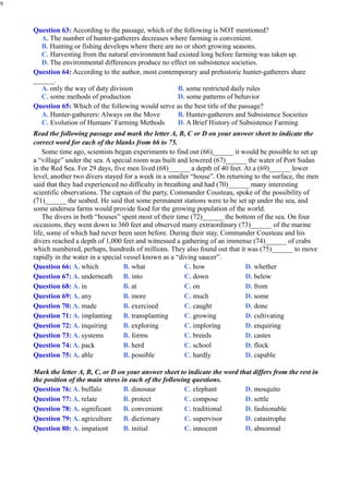 9
Question 63: According to the passage, which of the following is NOT mentioned?
A. The number of hunter-gatherers decreases where farming is convenient.
B. Hunting or fishing develops where there are no or short growing seasons.
C. Harvesting from the natural environment had existed long before farming was taken up.
D. The environmental differences produce no effect on subsistence societies.
Question 64: According to the author, most contemporary and prehistoric hunter-gatherers share
______.
A. only the way of duty division
C. some methods of production
B. some restricted daily rules
D. some patterns of behavior
Question 65: Which of the following would serve as the best title of the passage?
A. Hunter-gatherers: Always on the Move
C. Evolution of Humans’ Farming Methods
B. Hunter-gatherers and Subsistence Societies
D. A Brief History of Subsistence Farming
Read the following passage and mark the letter A, B, C or D on your answer sheet to indicate the
correct word for each of the blanks from 66 to 75.
Some time ago, scientists began experiments to find out (66)______ it would be possible to set up
a “village” under the sea. A special room was built and lowered (67)______ the water of Port Sudan
in the Red Sea. For 29 days, five men lived (68)______ a depth of 40 feet. At a (69)______ lower
level, another two divers stayed for a week in a smaller “house”. On returning to the surface, the men
said that they had experienced no difficulty in breathing and had (70)______ many interesting
scientific observations. The captain of the party, Commander Cousteau, spoke of the possibility of
(71)______ the seabed. He said that some permanent stations were to be set up under the sea, and
some undersea farms would provide food for the growing population of the world.
The divers in both “houses” spent most of their time (72)______ the bottom of the sea. On four
occasions, they went down to 360 feet and observed many extraordinary (73)______ of the marine
life, some of which had never been seen before. During their stay, Commander Cousteau and his
divers reached a depth of 1,000 feet and witnessed a gathering of an immense (74)______ of crabs
which numbered, perhaps, hundreds of millions. They also found out that it was (75)______ to move
rapidly in the water in a special vessel known as a “diving saucer”.
Question 66: A. which
Question 67: A. underneath
Question 68: A. in
Question 69: A. any
Question 70: A. made
Question 71: A. implanting
Question 72: A. inquiring
Question 73: A. systems
Question 74: A. pack
Question 75: A. able
B. what
B. into
B. at
B. more
B. exercised
B. transplanting
B. exploring
B. forms
B. herd
B. possible
C. how
C. down
C. on
C. much
C. caught
C. growing
C. imploring
C. breeds
C. school
C. hardly
D. whether
D. below
D. from
D. some
D. done
D. cultivating
D. enquiring
D. castes
D. flock
D. capable
Mark the letter A, B, C, or D on your answer sheet to indicate the word that differs from the rest in
the position of the main stress in each of the following questions.
Question 76: A. buffalo
Question 77: A. relate
Question 78: A. significant
Question 79: A. agriculture
Question 80: A. impatient
B. dinosaur
B. protect
B. convenient
B. dictionary
B. initial
C. elephant
C. compose
C. traditional
C. supervisor
C. innocent
D. mosquito
D. settle
D. fashionable
D. catastrophe
D. abnormal
 