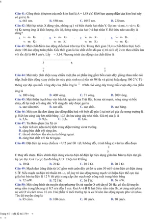 4
Câu 41: Công thoát êlectron của một kim loại là A = 1,88 eV. Giới hạn quang điện của kim loại này
có giá trị là
A. 661 nm. B. 550 nm. C. 1057 nm. D. 220 nm.
Câu 42: Một hạt nhân X đứng yên, phóng xạ 〈 và biến thành hạt nhân Y. Gọi m1 và m2, v1 và v2, K1
và K2 tương ứng là khối lượng, tốc độ, động năng của hạt 〈 và hạt nhân Y. Hệ thức nào sau đây là
đúng?
A. v2 m2 K1
v1 m1 K2
. B. v1 m2 K2
v2 m1 K1
. C. v1 m2 K1
v2 m1 K2
. D. v1 m1 K1
v2 m2 K2
.
Câu 43: Một chất điểm dao động điều hoà trên trục Ox. Trong thời gian 31,4 s chất điểm thực hiện
được 100 dao động toàn phần. Gốc thời gian là lúc chất điểm đi qua vị trí có li độ 2 cm theo chiều âm
với tốc độ là 40 3 cm/s. Lấy = 3,14. Phương trình dao động của chất điểm là
3 6
6 3
Câu 44: Một máy phát điện xoay chiều một pha có phần ứng gồm bốn cuộn dây giống nhau mắc nối
tiếp. Suất điện động xoay chiều do máy phát sinh ra có tần số 50 Hz và giá trị hiệu dụng 100 2 V. Từ
thông cực đại qua mỗi vòng dây của phần ứng là
ứng là
5
mWb. Số vòng dây trong mỗi cuộn dây của phần
A. 100 vòng. B. 400 vòng. C. 71 vòng. D. 200 vòng.
Câu 45: Một thiên thạch bay vào bầu khí quyển của Trái Đất, bị ma sát mạnh, nóng sáng và bốc
cháy, để lại một vết sáng dài. Vết sáng dài này được gọi là
A. sao siêu mới. B. sao đôi. C. sao chổi. D. sao băng.
Câu 46: Một con lắc đơn đang dao động điều hoà với biên độ góc 〈0 tại nơi có gia tốc trọng trường là
g. Biết lực căng dây lớn nhất bằng 1,02 lần lực căng dây nhỏ nhất. Giá trị của 〈0 là
A. 5,6o. B. 9,6o. C. 3,3o. D. 6,6o.
Câu 47: Tia Rơn-ghen (tia X) có
A. điện tích âm nên nó bị lệch trong điện trường và từ trường.
B. cùng bản chất với sóng âm.
C. tần số nhỏ hơn tần số của tia hồng ngoại.
D. cùng bản chất với tia tử ngoại.
Câu 48: Đặt điện áp xoay chiều u = U 2 cos100 t (U không đổi, t tính bằng s) vào hai đầu đoạn
1
5
C thay đổi được. Điều chỉnh điện dung của tụ điện để điện áp hiệu dụng giữa hai bản tụ điện đạt giá
trị cực đại. Giá trị cực đại đó bằng U 3 . Điện trở R bằng
A. 10 Ω. B. 20 Ω. C. 10 2 Ω. D. 20 2 Ω.
Câu 49: Mạch dao động điện từ LC gồm một cuộn dây có độ tự cảm 50 mH và tụ điện có điện dung
5 F. Nếu mạch có điện trở thuần 10−2 ∧, để duy trì dao động trong mạch với hiệu điện thế cực đại
giữa hai bản tụ điện là 12 V thì phải cung cấp cho mạch một công suất trung bình bằng
A. 72 mW. B. 72 W. C. 36 W. D. 36 mW.
Câu 50: Một sóng hình sin truyền theo phương Ox từ nguồn O với tần số 20 Hz, có tốc độ truyền
sóng nằm trong khoảng từ 0,7 m/s đến 1 m/s. Gọi A và B là hai điểm nằm trên Ox, ở cùng một phía
so với O và cách nhau 10 cm. Hai phần tử môi trường tại A và B luôn dao động ngược pha với nhau.
Tốc độ truyền sóng là
A. 85 cm/s. B. 100 cm/s. C. 90 cm/s. D. 80 cm/s.
Trang 6/7 - Mã đề thi 374= =
= =
 