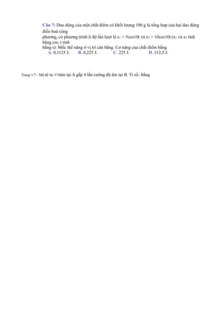 Câu 7: Dao động của một chất điểm có khối lượng 100 g là tổng hợp của hai dao động
điều hoà cùng
phương, có phương trình li độ lần lượt là x1 = 5cos10t và x2 = 10cos10t (x1 và x2 tính
bằng cm, t tính
bằng s). Mốc thế năng ở vị trí cân bằng. Cơ năng của chất điểm bằng
A. 0,1125 J. B. 0,225 J. C. 225 J. D. 112,5 J.
Trang 1/7 - Mã đề thi 374âm tại A gấp 4 lần cường độ âm tại B. Tỉ số2 bằng
 