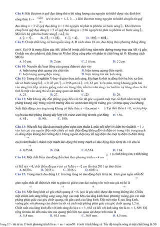 Câu 8: Khi êlectron ở quỹ đạo dừng thứ n thì năng lượng của nguyên tử hiđrô được xác định bởi
công thức En =
−13, 6
n2
(eV) (với n = 1, 2, 3, ...). Khi êlectron trong nguyên tử hiđrô chuyển từ quỹ
đạo dừng n = 3 về quỹ đạo dừng n = 1 thì nguyên tử phát ra phôtôn có bước sóng 1. Khi êlectron
chuyển từ quỹ đạo dừng n = 5 về quỹ đạo dừng n = 2 thì nguyên tử phát ra phôtôn có bước sóng 2.
Mối liên hệ giữa hai bước sóng 1 và 2 là
A. 2 = 51. B. 272 = 1281. C. 2 = 41. D. 1892 = 8001.
Câu 9: Ở mặt chất lỏng có hai nguồn sóng A, B cách nhau 18 cm, dao động theo phương thẳng đứng
B
cm/s. Gọi O là trung điểm của AB, điểm M ở mặt chất lỏng nằm trên đường trung trực của AB và gần
O nhất sao cho phần tử chất lỏng tại M dao động cùng pha với phần tử chất lỏng tại O. Khoảng cách
MO là
A. 10 cm. B. 2 cm. C. 2 10 cm. D. 2 2 cm.
Câu 10: Nguyên tắc hoạt động của quang điện trở dựa vào
A. hiện tượng phát quang của chất rắn.
C. hiện tượng quang điện trong.
B. hiện tượng quang điện ngoài.
D. hiện tượng tán sắc ánh sáng.
Câu 11: Trong thí nghiệm Y-âng về giao thoa ánh sáng, khe hẹp S phát ra đồng thời ba bức xạ đơn
sắc có bước sóng là 1 = 0, 42 μm, 2 = 0,56 μm và 3 = 0, 63 μm. Trên màn, trong khoảng giữa hai
vân sáng liên tiếp có màu giống màu vân trung tâm, nếu hai vân sáng của hai bức xạ trùng nhau ta chỉ
tính là một vân sáng thì số vân sáng quan sát được là
A. 21. B. 27. C. 23. D. 26.
Câu 12: Một khung dây dẫn phẳng quay đều với tốc độ góc ω quanh một trục cố định nằm trong mặt
phẳng khung dây, trong một từ trường đều có vectơ cảm ứng từ vuông góc với trục quay của khung.
Suất điện động cảm ứng trong khung có biểu thức e = E0cos(ωt + ). Tại thời điểm t = 0, vectơ pháp
tuyến của mặt phẳng khung dây hợp với vectơ cảm ứng từ một góc bằng
A. 45o. B. 90o. C. 180o.
D. 150o.
Câu 13: Nếu nối hai đầu đoạn mạch gồm cuộn cảm thuần L mắc nối tiếp với điện trở thuần R = 1 ∧
vào hai cực của nguồn điện một chiều có suất điện động không đổi và điện trở trong r thì trong mạch
có dòng điện không đổi cường độ I. Dùng nguồn điện này để nạp điện cho một tụ điện có điện dung
−6
cuộn cảm thuần L thành một mạch dao động thì trong mạch có dao động điện từ tự do với chu kì
−6
A. 0,25 Ω. B. 2 Ω. C. 0,5 Ω. D. 1 Ω.
Câu 14: Một chất điểm dao động điều hoà theo phương trình x = 4 cos
2π
3
t (x tính bằng cm; t tính bằng
s). Kể từ t = 0, chất điểm đi qua vị trí có li độ x = −2 cm lần thứ 2011 tại thời điểm
A. 6030 s. B. 3015 s. C. 3016 s. D. 6031 s.
Câu 15: Trong mạch dao động LC lí tưởng đang có dao động điện từ tự do. Thời gian ngắn nhất để
−4
gian ngắn nhất để điện tích trên tụ giảm từ giá trị cực đại xuống còn một nửa giá trị đó là
−4 −4 −4 −4
Câu 16: Một lăng kính có góc chiết quang A = 6o (coi là góc nhỏ) được đặt trong không khí. Chiếu
một chùm ánh sáng trắng song song, hẹp vào mặt bên của lăng kính theo phương vuông góc với mặt
phẳng phân giác của góc chiết quang, rất gần cạnh của lăng kính. Đặt một màn E sau lăng kính,
vuông góc với phương của chùm tia tới và cách mặt phẳng phân giác của góc chiết quang 1,2 m.
Chiết suất của lăng kính đối với ánh sáng đỏ là n ® = 1, 642 và đối với ánh sáng tím là n t = 1, 685. Độ
rộng từ màu đỏ đến màu tím của quang phổ liên tục quan sát được trên màn là
A. 5,4 mm. B. 10,1 mm. C. 36,9 mm. D. 4,5 mm.
Trang 2/7 - Mã đề thi 374với phương trình là uA = uB = acos50 t (với t tính bằng s). Tốc độ truyền sóng ở mặt chất lỏng là 50
 