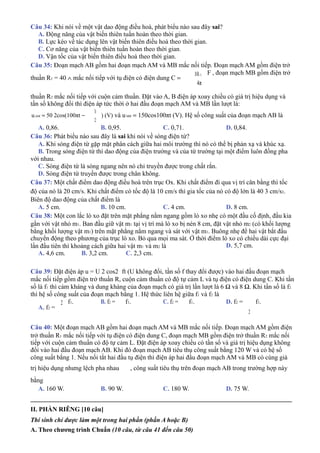 Câu 34: Khi nói về một vật dao động điều hoà, phát biểu nào sau đây sai?
A. Động năng của vật biến thiên tuần hoàn theo thời gian.
B. Lực kéo về tác dụng lên vật biến thiên điều hoà theo thời gian.
C. Cơ năng của vật biến thiên tuần hoàn theo thời gian.
D. Vận tốc của vật biến thiên điều hoà theo thời gian.
Câu 35: Đoạn mạch AB gồm hai đoạn mạch AM và MB mắc nối tiếp. Đoạn mạch AM gồm điện trở
thuần R1 = 40 ∧ mắc nối tiếp với tụ điện có điện dung C =
10−3
4π
F , đoạn mạch MB gồm điện trở
thuần R2 mắc nối tiếp với cuộn cảm thuần. Đặt vào A, B điện áp xoay chiều có giá trị hiệu dụng và
tần số không đổi thì điện áp tức thời ở hai đầu đoạn mạch AM và MB lần lượt là:
uAM = 50 2cos(100πt −
7π
12
) (V) và uMB = 150cos100πt (V). Hệ số công suất của đoạn mạch AB là
A. 0,86. B. 0,95. C. 0,71. D. 0,84.
Câu 36: Phát biểu nào sau đây là sai khi nói về sóng điện từ?
A. Khi sóng điện từ gặp mặt phân cách giữa hai môi trường thì nó có thể bị phản xạ và khúc xạ.
B. Trong sóng điện từ thì dao động của điện trường và của từ trường tại một điểm luôn đồng pha
với nhau.
C. Sóng điện từ là sóng ngang nên nó chỉ truyền được trong chất rắn.
D. Sóng điện từ truyền được trong chân không.
Câu 37: Một chất điểm dao động điều hoà trên trục Ox. Khi chất điểm đi qua vị trí cân bằng thì tốc
độ của nó là 20 cm/s. Khi chất điểm có tốc độ là 10 cm/s thì gia tốc của nó có độ lớn là 40 3 cm/s2.
Biên độ dao động của chất điểm là
A. 5 cm. B. 10 cm. C. 4 cm. D. 8 cm.
Câu 38: Một con lắc lò xo đặt trên mặt phẳng nằm ngang gồm lò xo nhẹ có một đầu cố định, đầu kia
gắn với vật nhỏ m1. Ban đầu giữ vật m1 tại vị trí mà lò xo bị nén 8 cm, đặt vật nhỏ m2 (có khối lượng
bằng khối lượng vật m1) trên mặt phẳng nằm ngang và sát với vật m1. Buông nhẹ để hai vật bắt đầu
chuyển động theo phương của trục lò xo. Bỏ qua mọi ma sát. Ở thời điểm lò xo có chiều dài cực đại
lần đầu tiên thì khoảng cách giữa hai vật m1 và m2 là
A. 4,6 cm. B. 3,2 cm. C. 2,3 cm.
D. 5,7 cm.
Câu 39: Đặt điện áp u = U 2 cos2 ft (U không đổi, tần số f thay đổi được) vào hai đầu đoạn mạch
mắc nối tiếp gồm điện trở thuần R, cuộn cảm thuần có độ tự cảm L và tụ điện có điện dung C. Khi tần
số là f1 thì cảm kháng và dung kháng của đoạn mạch có giá trị lần lượt là 6 Ω và 8 Ω. Khi tần số là f2
thì hệ số công suất của đoạn mạch bằng 1. Hệ thức liên hệ giữa f1 và f2 là
A. f2 =
2 f1. B. f2 = f1. C. f2 = f1. D. f2 =
2
f1.
Câu 40: Một đoạn mạch AB gồm hai đoạn mạch AM và MB mắc nối tiếp. Đoạn mạch AM gồm điện
trở thuần R1 mắc nối tiếp với tụ điện có điện dung C, đoạn mạch MB gồm điện trở thuần R2 mắc nối
tiếp với cuộn cảm thuần có độ tự cảm L. Đặt điện áp xoay chiều có tần số và giá trị hiệu dụng không
đổi vào hai đầu đoạn mạch AB. Khi đó đoạn mạch AB tiêu thụ công suất bằng 120 W và có hệ số
công suất bằng 1. Nếu nối tắt hai đầu tụ điện thì điện áp hai đầu đoạn mạch AM và MB có cùng giá
trị hiệu dụng nhưng lệch pha nhau
bằng
, công suất tiêu thụ trên đoạn mạch AB trong trường hợp này
A. 160 W. B. 90 W. C. 180 W. D. 75 W.
_________________________________________________________________________________
II. PHẦN RIÊNG [10 câu]
Thí sinh chỉ được làm một trong hai phần (phần A hoặc B)
A. Theo chương trình Chuẩn (10 câu, từ câu 41 đến câu 50)
 