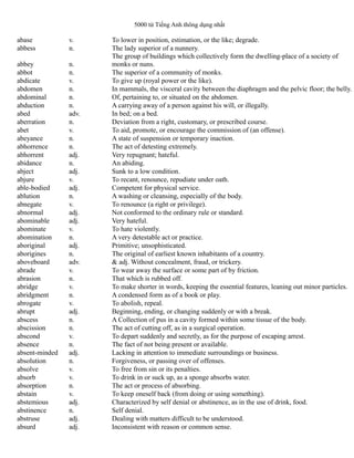 5000 từ Tiếng Anh thông dụng nhất
abase v. To lower in position, estimation, or the like; degrade.
abbess n. The lady superior of a nunnery.
abbey n.
The group of buildings which collectively form the dwelling-place of a society of
monks or nuns.
abbot n. The superior of a community of monks.
abdicate v. To give up (royal power or the like).
abdomen n. In mammals, the visceral cavity between the diaphragm and the pelvic floor; the belly.
abdominal n. Of, pertaining to, or situated on the abdomen.
abduction n. A carrying away of a person against his will, or illegally.
abed adv. In bed; on a bed.
aberration n. Deviation from a right, customary, or prescribed course.
abet v. To aid, promote, or encourage the commission of (an offense).
abeyance n. A state of suspension or temporary inaction.
abhorrence n. The act of detesting extremely.
abhorrent adj. Very repugnant; hateful.
abidance n. An abiding.
abject adj. Sunk to a low condition.
abjure v. To recant, renounce, repudiate under oath.
able-bodied adj. Competent for physical service.
ablution n. A washing or cleansing, especially of the body.
abnegate v. To renounce (a right or privilege).
abnormal adj. Not conformed to the ordinary rule or standard.
abominable adj. Very hateful.
abominate v. To hate violently.
abomination n. A very detestable act or practice.
aboriginal adj. Primitive; unsophisticated.
aborigines n. The original of earliest known inhabitants of a country.
aboveboard adv. & adj. Without concealment, fraud, or trickery.
abrade v. To wear away the surface or some part of by friction.
abrasion n. That which is rubbed off.
abridge v. To make shorter in words, keeping the essential features, leaning out minor particles.
abridgment n. A condensed form as of a book or play.
abrogate v. To abolish, repeal.
abrupt adj. Beginning, ending, or changing suddenly or with a break.
abscess n. A Collection of pus in a cavity formed within some tissue of the body.
abscission n. The act of cutting off, as in a surgical operation.
abscond v. To depart suddenly and secretly, as for the purpose of escaping arrest.
absence n. The fact of not being present or available.
absent-minded adj. Lacking in attention to immediate surroundings or business.
absolution n. Forgiveness, or passing over of offenses.
absolve v. To free from sin or its penalties.
absorb v. To drink in or suck up, as a sponge absorbs water.
absorption n. The act or process of absorbing.
abstain v. To keep oneself back (from doing or using something).
abstemious adj. Characterized by self denial or abstinence, as in the use of drink, food.
abstinence n. Self denial.
abstruse adj. Dealing with matters difficult to be understood.
absurd adj. Inconsistent with reason or common sense.
 