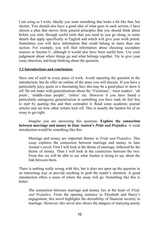 I am using as I write. Ideally you want something that looks a bit like that, but
shorter. You should also have a good idea of what goes in each section. I have
chosen a plan that moves from general principles that you should think about
before you start, through useful tools that you need as you go along, to some
details that apply specifically to English and which will give your work polish.
Sometimes you will have information that could belong in more than one
section. For example, you will find information about choosing secondary
sources in Section C, although it would also have been useful here. Use your
judgement about where things go and what belongs together. Try to give your
essay direction, and keep thinking about the question.
3.2 Introductions and conclusions
Have one of each in every piece of work. Avoid repeating the question in the
introduction, but do offer an outline of the areas you will discuss. If you have a
particularly juicy quote or a fascinating fact, this may be a good place to show it
off. Do not make wild generalisations about the ‘Victorians’, ‘most readers’, ‘all
poets’, ‘middle-class people’, ‘critics’ etc. However if you have found a
particularly outrageous generalisation in something you have read, do feel free
to start by quoting this and then contradict it. Read some academic journal
articles and see how other writers kick off. This is usually the hardest bit of an
essay to get right.
Imagine you are answering this question: Explore the connection
between marriage and money in Jane Austen’s Pride and Prejudice. A weak
introduction would be something like this:
Marriage and money are important themes in Pride and Prejudice. This
essay explores the connection between marriage and money in Jane
Austen’s novel. First I will look at the theme of marriage, followed by the
theme of money. Then I will look at the connection between the two.
From this we will be able to see what Austen is trying to say about the
link between them.
There is nothing really wrong with this, but it does not open up the question in
an interesting way or provide anything to grab the reader’s attention. A good
introduction offers a sense of where the essay will go. Something like this is
better:
The connection between marriage and money lies at the heart of Pride
and Prejudice. From the opening sentence to Elizabeth and Darcy’s
engagement, this novel highlights the desirability of financial security in
marriage. However, this novel also shows the dangers of marrying purely
10
 