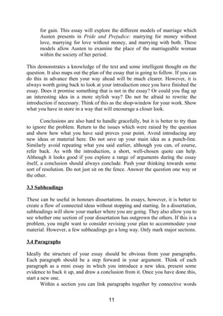 for gain. This essay will explore the different models of marriage which
Austen presents in Pride and Prejudice: marrying for money without
love, marrying for love without money, and marrying with both. These
models allow Austen to examine the place of the marriageable woman
within the society of her period.
This demonstrates a knowledge of the text and some intelligent thought on the
question. It also maps out the plan of the essay that is going to follow. If you can
do this in advance then your way ahead will be much clearer. However, it is
always worth going back to look at your introduction once you have finished the
essay. Does it promise something that is not in the essay? Or could you flag up
an interesting idea in a more stylish way? Do not be afraid to rewrite the
introduction if necessary. Think of this as the shop-window for your work. Show
what you have in store in a way that will encourage a closer look.
Conclusions are also hard to handle gracefully, but it is better to try than
to ignore the problem. Return to the issues which were raised by the question
and show how what you have said proves your point. Avoid introducing any
new ideas or material here. Do not save up your main idea as a punch-line.
Similarly avoid repeating what you said earlier, although you can, of course,
refer back. As with the introduction, a short, well-chosen quote can help.
Although it looks good if you explore a range of arguments during the essay
itself, a conclusion should always conclude. Push your thinking towards some
sort of resolution. Do not just sit on the fence. Answer the question one way or
the other.
3.3 Subheadings
These can be useful in honours dissertations. In essays, however, it is better to
create a flow of connected ideas without stopping and starting. In a dissertation,
subheadings will show your marker where you are going. They also allow you to
see whether one section of your dissertation has outgrown the others. If this is a
problem, you might want to consider revising your plan to accommodate your
material. However, a few subheadings go a long way. Only mark major sections.
3.4 Paragraphs
Ideally the structure of your essay should be obvious from your paragraphs.
Each paragraph should be a step forward in your argument. Think of each
paragraph as a mini essay in which you introduce a new idea, present some
evidence to back it up, and draw a conclusion from it. Once you have done this,
start a new one.
Within a section you can link paragraphs together by connective words
11
 