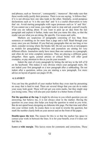 and phrases, such as ‘however’, ‘consequently’, ‘moreover’. But make sure that
these words really justify their presence. There is no use saying, ‘it follows that,’
if it is not obvious how one idea leads to the other. Similarly, avoid pompous
declarations such as ‘it is the case that’ and ‘it is a useful observation to note
that’ etc. Avoid starting paragraphs with vague pronouns such as ‘it’ and ‘this’.
If you cannot use a real noun, you might want to stop and ask yourself exactly
what you are talking about. If you want to pick up an idea from the last
paragraph and explore it further, make sure that you name this idea, so that the
reader can see what you are doing. Be specific. Use nouns and verbs.
Markers are suspicious of paragraphs consisting of less than three
sentences or rambling on for more than a page and a half. Read through your
essay once you are finished. If you find any paragraphs that are too long or too
short, consider revising where the breaks fall. Do not use novels or newspapers
as models for paragraphing. Novelists and journalists are aiming for very
different effects. Journalists rarely have more than one sentence in a paragraph,
and often do not write complete sentences. They are playing a different game
altogether. Here again, journal articles or critical books will offer good
examples, so pay attention to this as you do your research.
Indent the start of every paragraph by hitting the tab key to the left of Q
on the keyboard. This makes it very obvious where your paragraph starts. Do
not indent your first paragraph or a new paragraph after a subheading. Do not
indent after a quotation, unless you are starting a new paragraph. For more
advice on layout of quotes see pages 43-46.
4. LAYOUT
You can lose the goodwill of your marker before they even start by presenting
an essay that is hard to read. There are several things that you can do to make
your essay look good. These will not get you extra marks, but they might stop
you losing some. They will also put your marker in a better frame of mind.
Put the question at the top. It might be obvious to you which question you are
answering, but believe me, it is not always clear to the marker. Having the
question on your essay also helps you keep the question in mind as you write.
But do not spend hours designing an elaborate title page. Put that time and effort
into your written work. In exams there is no need to rewrite the question, but
mark the number clearly both on your answer and on the front of the paper.
Double-space the text. The reason for this is so that the marker has space to
correct your work in between the lines. It is for your benefit, even if it does not
feel like it.
Leave a wide margin. This leaves room for comments and corrections. These
12
 