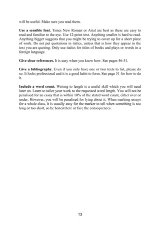 will be useful. Make sure you read them.
Use a sensible font. Times New Roman or Arial are best as these are easy to
read and familiar to the eye. Use 12-point text. Anything smaller is hard to read.
Anything bigger suggests that you might be trying to cover up for a short piece
of work. Do not put quotations in italics, unless that is how they appear in the
text you are quoting. Only use italics for titles of books and plays or words in a
foreign language.
Give clear references. It is easy when you know how. See pages 46-51.
Give a bibliography. Even if you only have one or two texts to list, please do
so. It looks professional and it is a good habit to form. See page 51 for how to do
it.
Include a word count. Writing to length is a useful skill which you will need
later on. Learn to tailor your work to the requested word length. You will not be
penalised for an essay that is within 10% of the stated word count, either over or
under. However, you will be penalised for lying about it. When marking essays
for a whole class, it is usually easy for the marker to tell when something is too
long or too short, so be honest here or face the consequences.
13
 