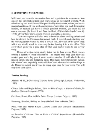 5. SUBMITTING YOUR WORK
Make sure you know the submission dates and regulations for your course. You
can get this information from your course guide or the English website. Work
submitted up to a week late will be penalised by three marks, unless you have a
medical certificate. If you need an extension of more than one week for medical
reasons, or because you have a serious personal problem, you must ask the
course convener (for levels 1 and 2) or the Head of School (for levels 3 and 4).
Try to let your tutor know about a problem as quickly as possible.
Your course guide will also have information about marking criteria and
how to interpret the Common Assessment Scale. It is worth understanding how
the marking system works, so have a look at this. Also look at the cover sheet
which you should attach to your essay before handing it in at the office. This
cover sheet gives you a good idea of what your marker wants to see in your
essay.
Return of written work usually takes two to three weeks. Most courses
operate a system of essay moderation. This means that once your tutor has
marked your work they pass it on to another member of staff who looks at a
random sample and any borderline cases. This means the system is fair, but can
take a bit of time, especially in the middle of term when we have other things to
do. Please be patient, and try not to pester your tutor for your work. This will
only slow them down.
Further Reading
Abrams, M. H., A Glossary of Literary Terms (1941; repr. London: Wadsworth,
1996)
Clancy, John and Brigit Ballard, How to Write Essays: A Practical Guide for
Students (Harlow: Longman, 1998)
Greetham, Bryan, How to Write Better Essays (London: Palgrave, 1999)
Hennesey, Brendan, Writing an Essay (Oxford: How to Books, 2002)
Peck, John and Martin Coyle, Literary Terms and Criticism (Houndmills:
Palgrave, 2002)
— Practical Criticism: How to Write a Critical Appreciation (Houndmills:
Palgrave, 1985)
14
 